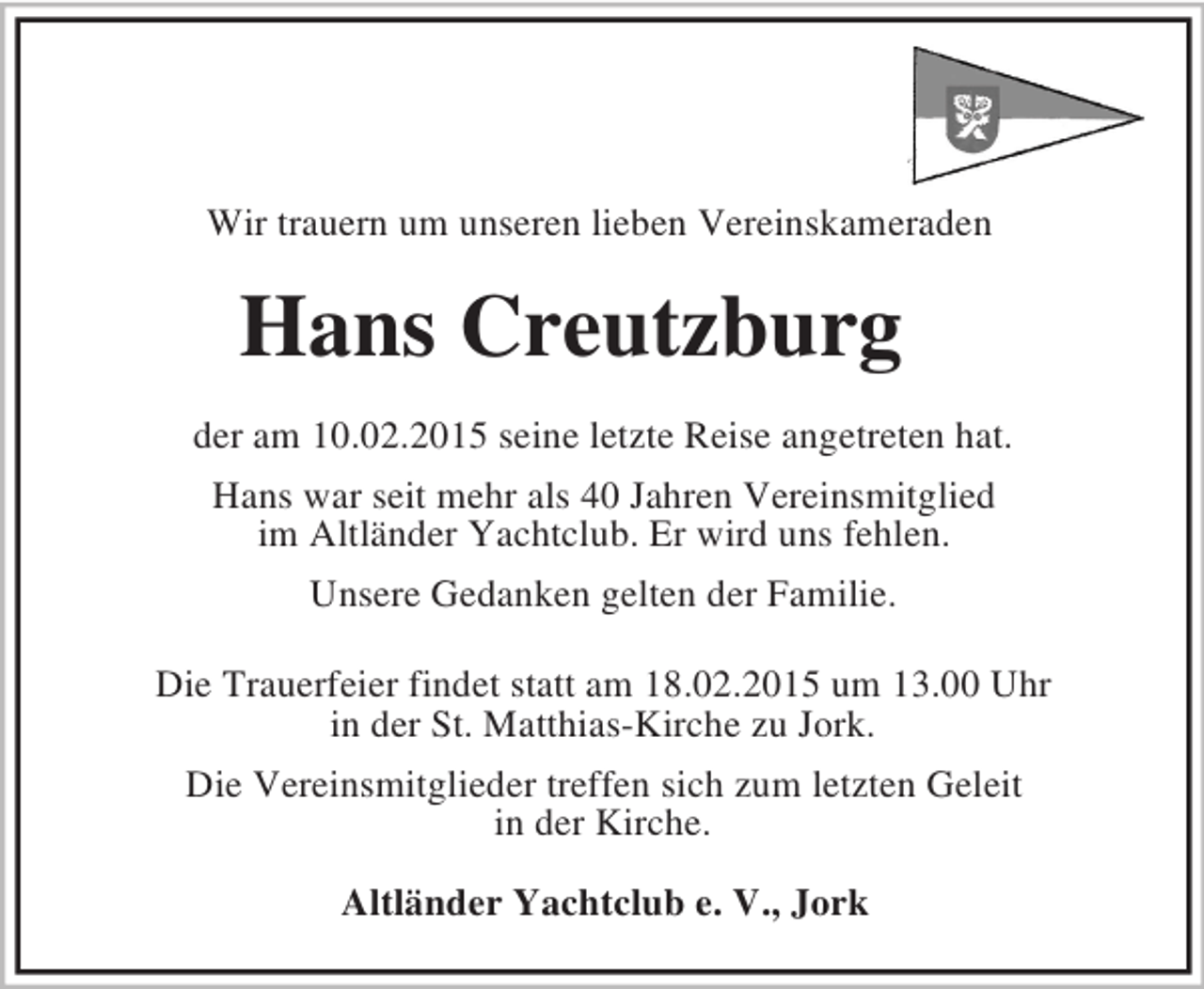 <p>Wir trauern um unseren lieben Vereinskameraden<br />Hans Creutzburg<br />der am 10.02.2015 seine letzte Reise angetreten hat.<br />Hans war seit mehr als 40 Jahren Vereinsmitglied<br />im Altländer Yachtclub. Er wird uns fehlen.<br />Unsere Gedanken gelten der Familie.</p><p>Die Trauerfeier findet statt am 18.02.2015 um 13.00 Uhr<br />in der St. Matthias-Kirche zu Jork.<br />Die Vereinsmitglieder treffen sich zum letzten Geleit<br />in der Kirche.</p><p>Altländer Yachtclub e. V., Jork</p>