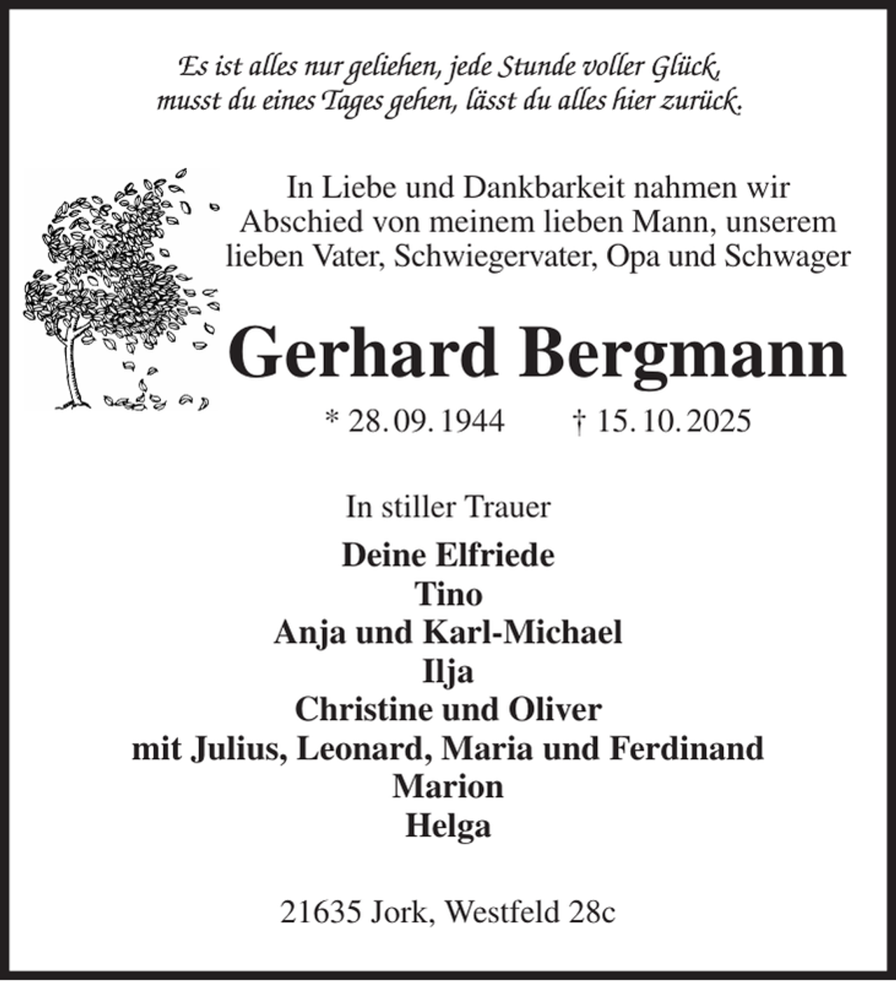 <p>Es ist alles nur geliehen, jede Stunde voller Glück,<br />musst du eines Tages gehen, lässt du alles hier zurück.<br />In Liebe und Dankbarkeit nahmen wir<br />Abschied von meinem lieben Mann, unserem lieben Vater, Schwiegervater, Opa und Schwager<br />Gerhard Bergmann<br />* 28. 09. 1944 † 15. 10. 2025<br />In stiller Trauer<br />Deine Elfriede<br />Tino<br />Anja und Karl-Michael<br />Ilja<br />Christine und Oliver<br />mit Julius, Leonard, Maria und Ferdinand<br />Marion<br />Helga<br />21635 Jork, Westfeld 28c</p>