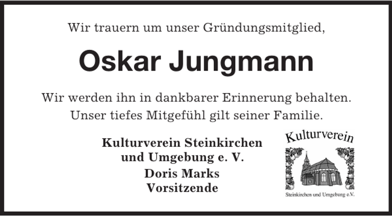 <p>Wir trauern um unser Gründungsmitglied,<br />Oskar Jungmann<br />Wir werden ihn in dankbarer Erinnerung behalten.<br />Unser tiefes Mitgefühl gilt seiner Familie.<br />Kulturverein Steinkirchen<br />und Umgebung e. V.<br />Doris Marks<br />Vorsitzende</p>