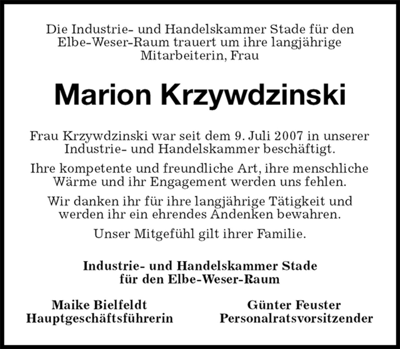 <p>Die Industrie- und Handelskammer Stade für den<br />Elbe-Weser-Raum trauert um ihre langjährige<br />Mitarbeiterin, Frau<br />Marion Krzywdzinski<br />Frau Krzywdzinski war seit dem 9. Juli 2007 in unserer Industrie- und Handelskammer beschäftigt.<br />Ihre kompetente und freundliche Art, ihre menschliche Wärme und ihr Engagement werden uns fehlen.<br />Wir danken ihr für ihre langjährige Tätigkeit und<br />werden ihr ein ehrendes Andenken bewahren.<br />Unser Mitgefühl gilt ihrer Familie.<br />Industrie- und Handelskammer Stade<br />für den Elbe-Weser-Raum</p>
<p>Maike BielfeldtGünter Feuster<br />HauptgeschäftsführerinPersonalratsvorsitzender</p>
