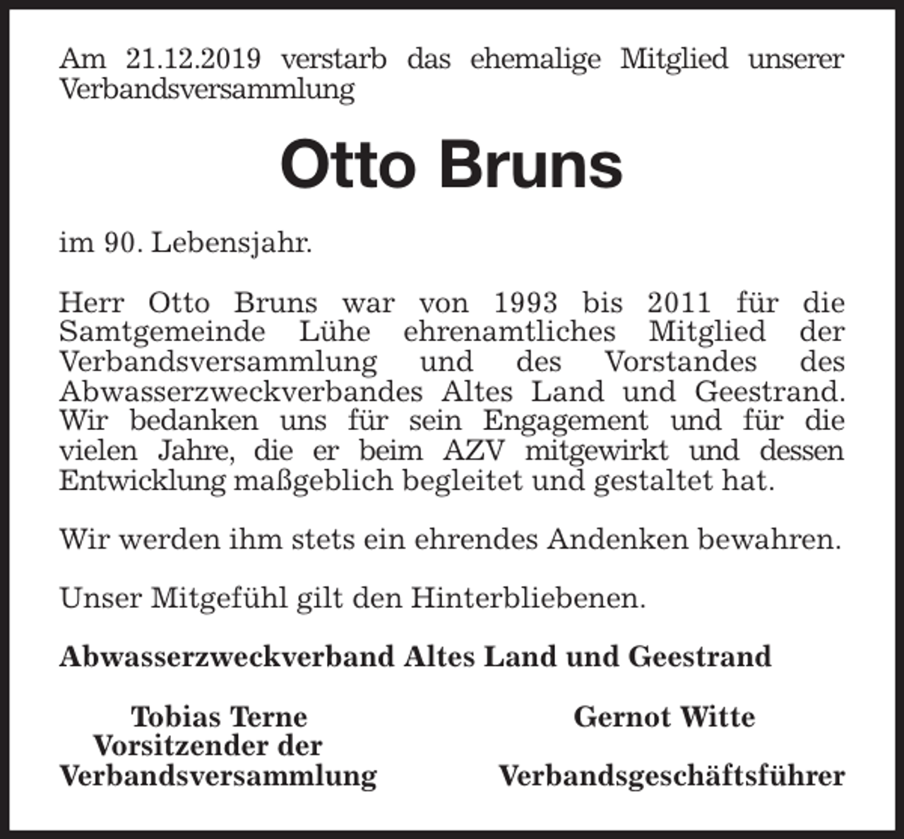 <p>Am 21.12.2019 verstarb das ehemalige Mitglied unserer<br />Verbandsversammlung<br />Otto Bruns<br />im 90. Lebensjahr.</p><p>Herr Otto Bruns war von 1993 bis 2011 für die<br />Samtgemeinde Lühe ehrenamtliches Mitglied der<br />Verbandsversammlung und des Vorstandes des<br />Abwasserzweckverbandes Altes Land und Geestrand. Wir bedanken uns für sein Engagement und für die<br />vielen Jahre, die er beim AZV mitgewirkt und dessen<br />Entwicklung maßgeblich begleitet und gestaltet hat.</p><p>Wir werden ihm stets ein ehrendes Andenken bewahren.</p><p>Unser Mitgefühl gilt den Hinterbliebenen.<br />Abwasserzweckverband Altes Land und Geestrand</p><p>Tobias Terne Gernot Witte<br />Vorsitzender der<br />Verbandsversammlung Verbandsgeschäftsführer</p>