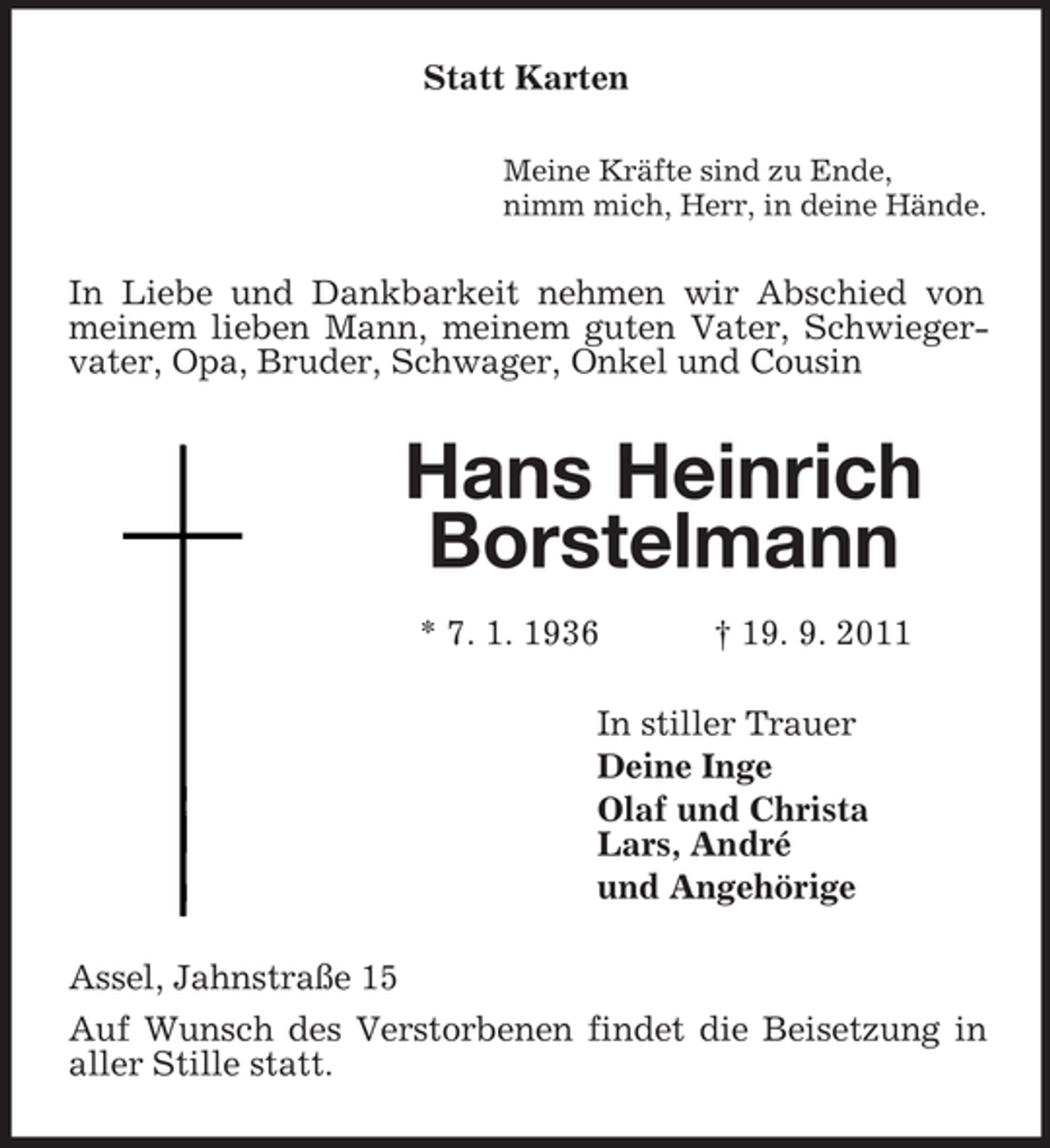 <p>Statt Karten<br />Meine Kräfte sind zu Ende,<br />nimm mich, Herr, in deine Hände.</p><p>In Liebe und Dankbarkeit nehmen wir Abschied von<br />meinem lieben Mann, meinem guten Vater, Schwiegervater, Opa, Bruder, Schwager, Onkel und Cousin</p><p>Hans Heinrich<br />Borstelmann<br />* 7. 1. 1936</p><p>† 19. 9. 2011</p><p>In stiller Trauer<br />Deine Inge<br />Olaf und Christa<br />Lars, André<br />und Angehörige<br />Assel, Jahnstraße 15<br />Auf Wunsch des Verstorbenen findet die Beisetzung in<br />aller Stille statt.</p>
