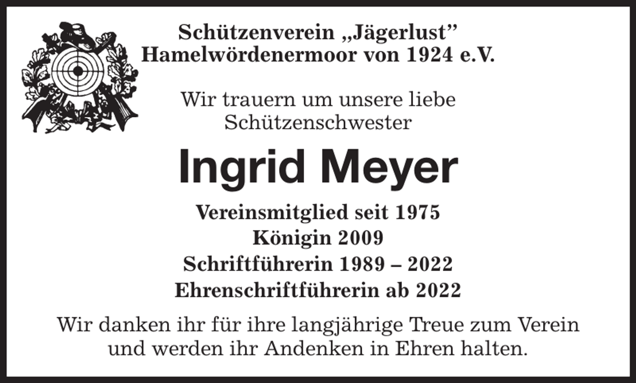 <p>Schützenverein „Jägerlust”<br />Hamelwördenermoor von 1924 e.V.</p><p>Wir trauern um unsere liebe<br />Schützenschwester<br />Ingrid Meyer<br />Vereinsmitglied seit 1975<br />Königin 2009<br />Schriftführerin 1989 - 2022<br />Ehrenschriftführerin ab 2022<br />Wir danken ihr für ihre langjährige Treue zum Verein<br />und werden ihr Andenken in Ehren halten.</p>