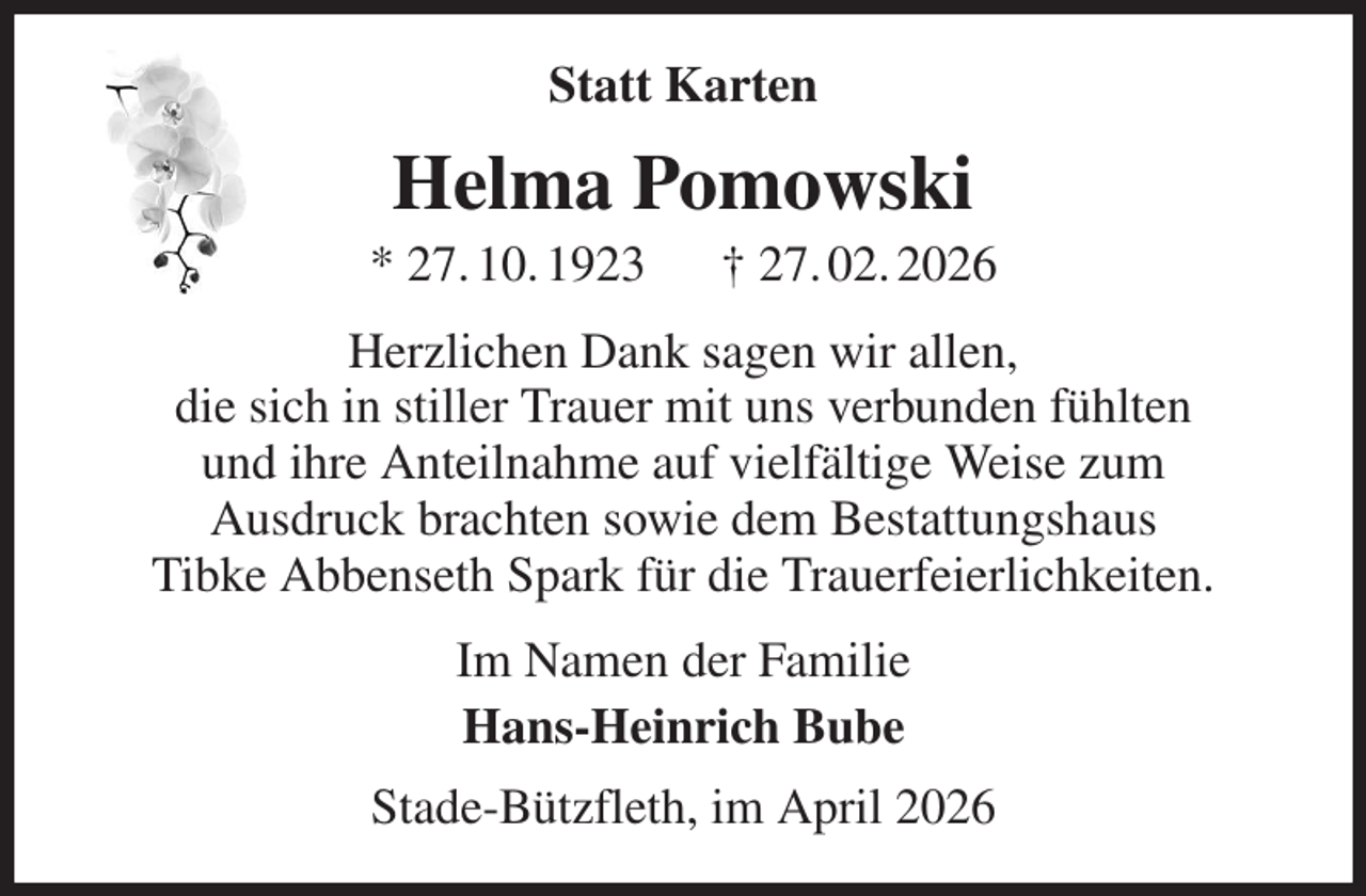 <p>Statt Karten<br />Helma Pomowski<br />* 27. 10. 1923 † 27. 02. 2026<br />Herzlichen Dank sagen wir allen,<br />die sich in stiller Trauer mit uns verbunden fühlten<br />und ihre Anteilnahme auf vielfältige Weise zum<br />Ausdruck brachten sowie dem Bestattungshaus<br />Tibke Abbenseth Spark für die Trauerfeierlichkeiten.<br />Im Namen der Familie<br />Hans-Heinrich Bube<br />Stade-Bützfleth, im April 2026</p>