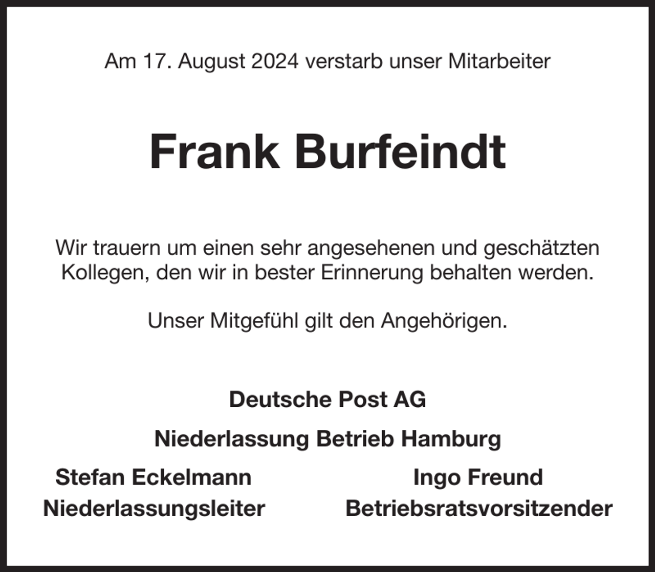 <p>Am 17. August 2024 verstarb unser Mitarbeiter<br />Frank Burfeindt<br />Wir trauern um einen sehr angesehenen und geschätzten Kollegen, den wir in bester Erinnerung behalten werden.</p><p>Unser Mitgefühl gilt den Angehörigen.<br />Deutsche Post AG<br />Niederlassung Betrieb Hamburg<br />Stefan Eckelmann Ingo Freund<br />Niederlassungsleiter Betriebsratsvorsitzender</p>