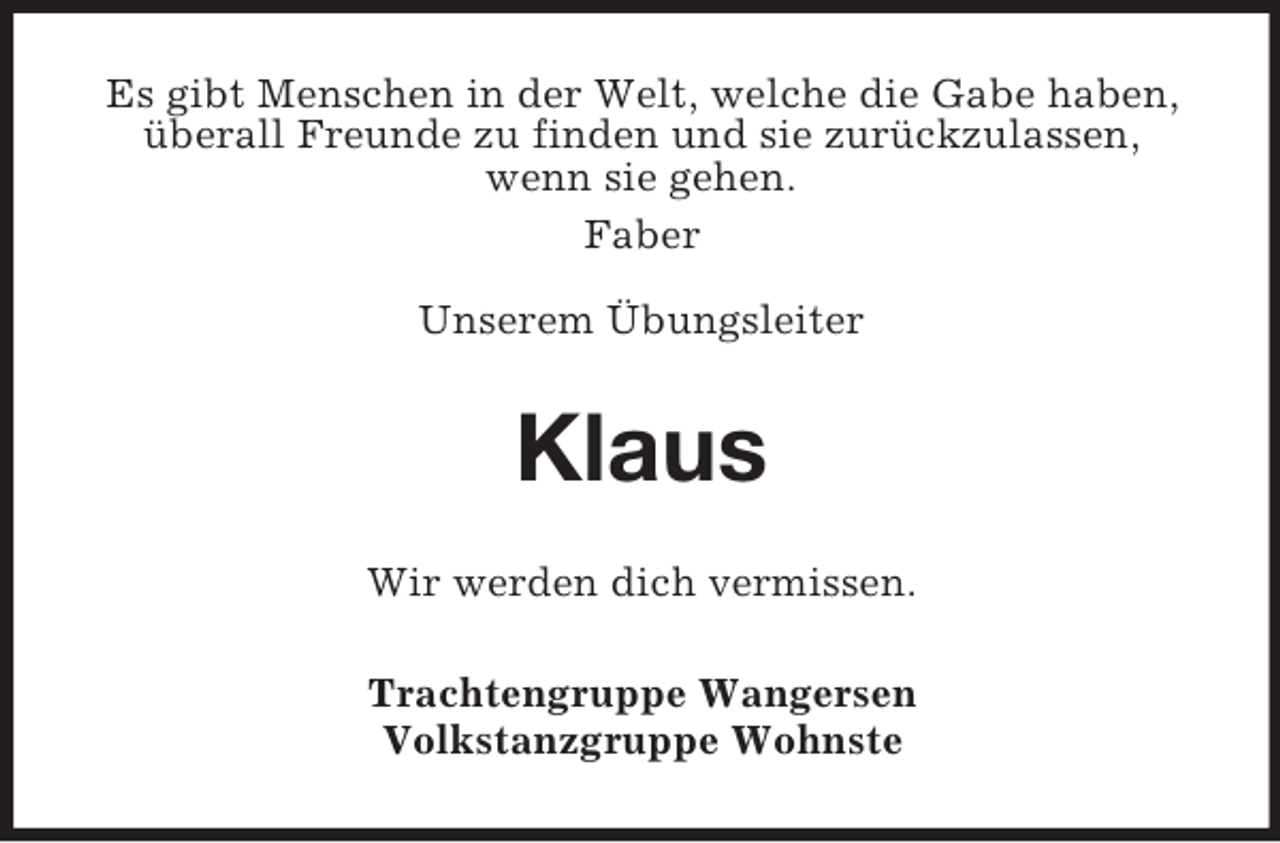 <p>Es gibt Menschen in der Welt, welche die Gabe haben,<br />überall Freunde zu finden und sie zurückzulassen,<br />wenn sie gehen.<br />Faber<br />Unserem Übungsleiter</p><p>Klaus<br />Wir werden dich vermissen.<br />Trachtengruppe Wangersen<br />Volkstanzgruppe Wohnste</p>