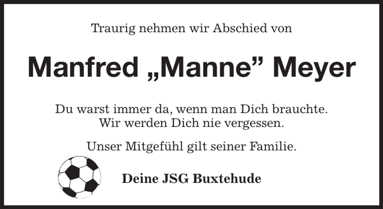 <p>Traurig nehmen wir Abschied von<br />Manfred „Manne” Meyer<br />Du warst immer da, wenn man Dich brauchte.<br />Wir werden Dich nie vergessen.<br />Unser Mitgefühl gilt seiner Familie.<br />Deine JSG Buxtehude</p>