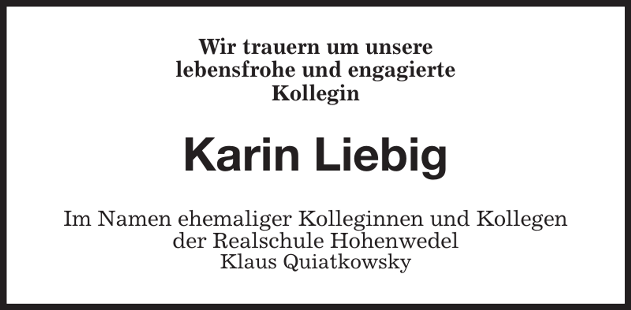 <p>Wir trauern um unsere<br />lebensfrohe und engagierte<br />Kollegin<br />Karin Liebig<br />Im Namen ehemaliger Kolleginnen und Kollegen<br />der Realschule Hohenwedel<br />Klaus Quiatkowsky</p>