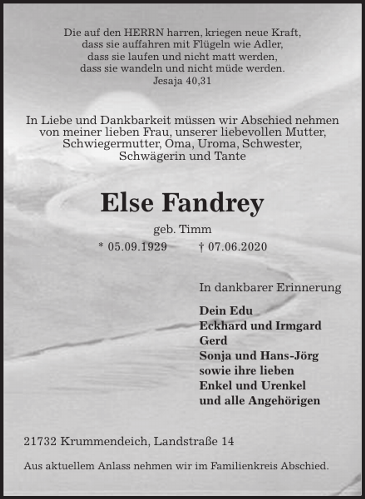 <p>Die auf den HERRN harren, kriegen neue Kraft,<br />dass sie auffahren mit Flügeln wie Adler,<br />dass sie laufen und nicht matt werden,<br />dass sie wandeln und nicht müde werden.<br />Jesaja 40,31<br />In Liebe und Dankbarkeit müssen wir Abschied nehmen von meiner lieben Frau, unserer liebevollen Mutter, Schwiegermutter, Oma, Uroma, Schwester,<br />Schwägerin und Tante<br />Else Fandrey<br />geb. Timm<br />* 05.09.1929 † 07.06.2020<br />In dankbarer Erinnerung</p>
<p>Dein Edu<br />Eckhard und Irmgard<br />Gerd<br />Sonja und Hans-Jörg<br />sowie ihre lieben<br />Enkel und Urenkel<br />und alle Angehörigen<br />21732 Krummendeich, Landstraße 14</p>
<p>Aus aktuellem Anlass nehmen wir im Familienkreis Abschied.</p>