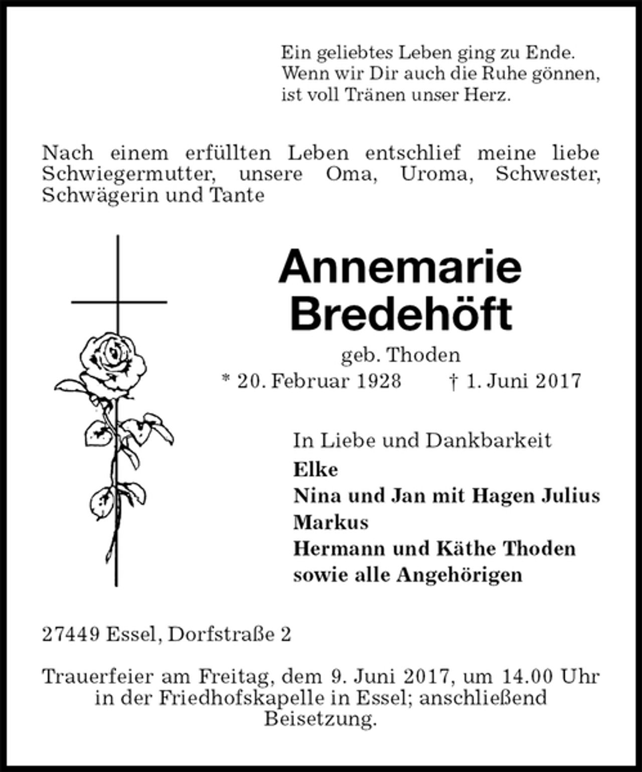<p>Ein geliebtes Leben ging zu Ende.<br />Wenn wir Dir auch die Ruhe gönnen,<br />ist voll Tränen unser Herz.<br />Nach einem erfüllten Leben entschlief meine liebe Schwiegermutter, unsere Oma, Uroma, Schwester, Schwägerin und Tante<br />Annemarie<br />Bredehöft<br />geb. Thoden<br />* 20. Februar 1928 † 1. Juni 2017<br />In Liebe und Dankbarkeit<br />Elke<br />Nina und Jan mit Hagen Julius<br />Markus<br />Hermann und Käthe Thoden<br />sowie alle Angehörigen<br />27449 Essel, Dorfstraße 2</p><p>Trauerfeier am Freitag, dem 9. Juni 2017, um 14.00 Uhr in der Friedhofskapelle in Essel; anschließend<br />Beisetzung.</p>