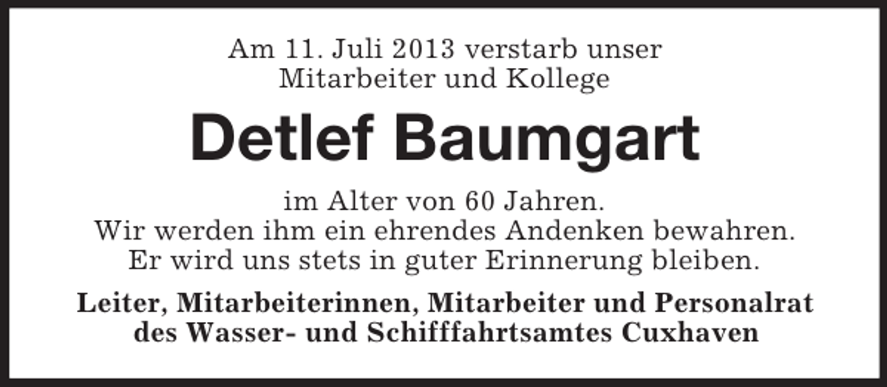 <p>Am 11. Juli 2013 verstarb unser<br />Mitarbeiter und Kollege</p><p>Detlef Baumgart<br />im Alter von 60 Jahren.<br />Wir werden ihm ein ehrendes Andenken bewahren.<br />Er wird uns stets in guter Erinnerung bleiben.<br />Leiter, Mitarbeiterinnen, Mitarbeiter und Personalrat<br />des Wasser- und Schifffahrtsamtes Cuxhaven</p>