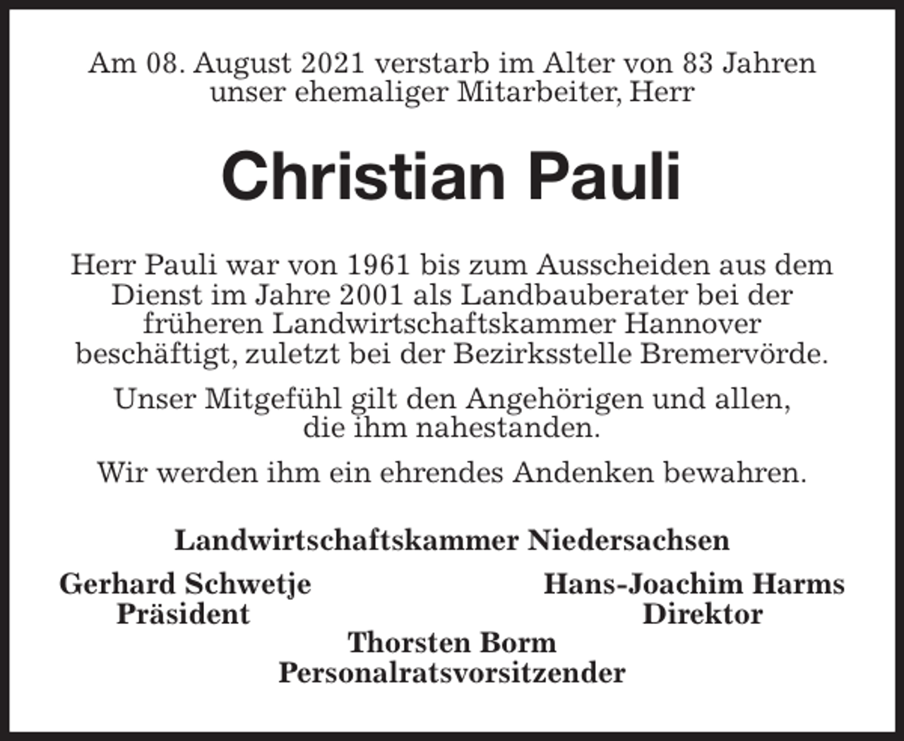 <p>Am 08. August 2021 verstarb im Alter von 83 Jahren<br />unser ehemaliger Mitarbeiter, Herr<br />Christian Pauli<br />Herr Pauli war von 1961 bis zum Ausscheiden aus dem Dienst im Jahre 2001 als Landbauberater bei der<br />früheren Landwirtschaftskammer Hannover<br />beschäftigt, zuletzt bei der Bezirksstelle Bremervörde.<br />Unser Mitgefühl gilt den Angehörigen und allen,<br />die ihm nahestanden.<br />Wir werden ihm ein ehrendes Andenken bewahren.<br />Landwirtschaftskammer Niedersachsen<br />Gerhard Schwetje Hans-Joachim Harms<br />Präsident Direktor<br />Thorsten Borm<br />Personalratsvorsitzender</p>