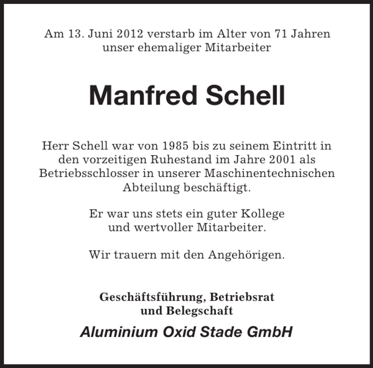 <p>Am 13. Juni 2012 verstarb im Alter von 71 Jahren<br />unser ehemaliger Mitarbeiter</p>
<p>Manfred Schell<br />Herr Schell war von 1985 bis zu seinem Eintritt in<br />den vorzeitigen Ruhestand im Jahre 2001 als<br />Betriebsschlosser in unserer Maschinentechnischen<br />Abteilung beschäftigt.<br />Er war uns stets ein guter Kollege<br />und wertvoller Mitarbeiter.<br />Wir trauern mit den Angehörigen.<br />Geschäftsführung, Betriebsrat<br />und Belegschaft</p>
<p>Aluminium Oxid Stade GmbH</p>