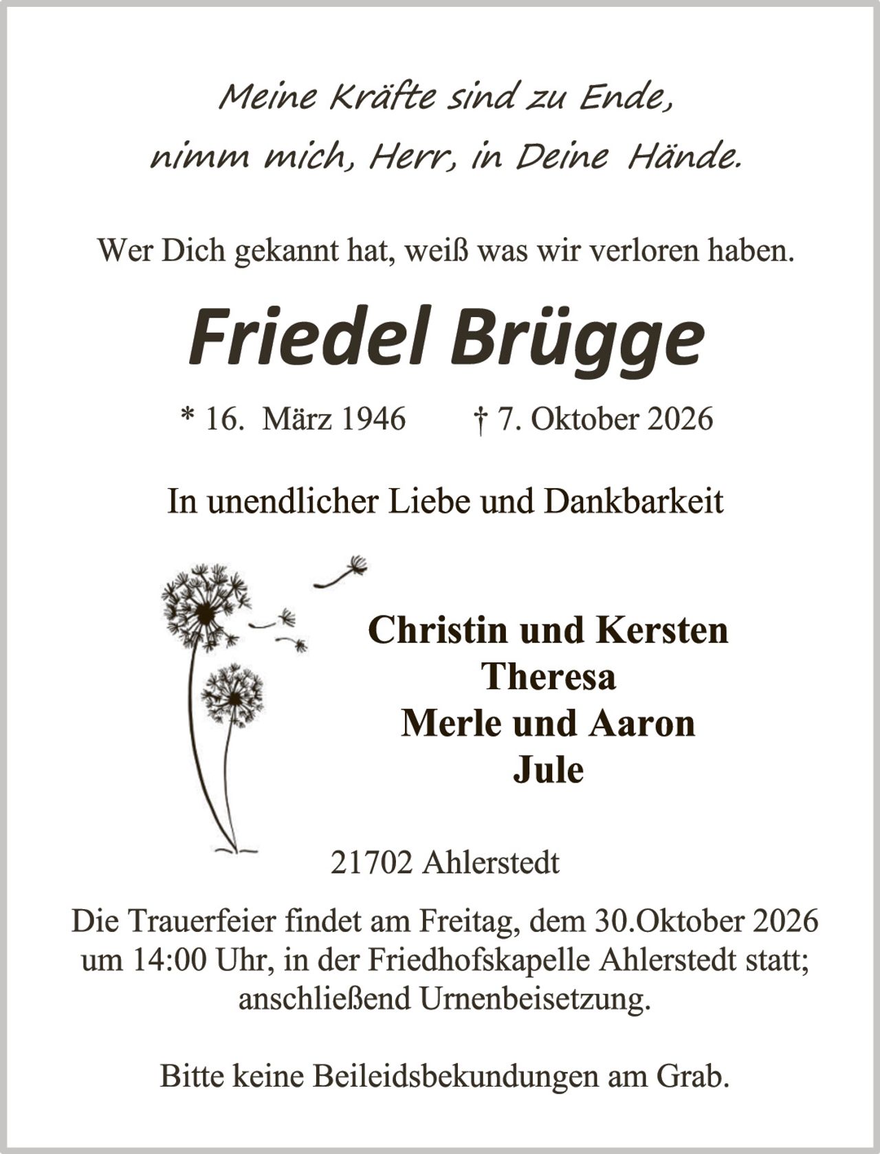 <p><i>Meine Kräfte sind zu Ende, nimm mich, Herr, in Deine Hände.</i></p><p>Wer Dich gekannt hat, weiß was wir verloren haben.</p><p><strong>Friedel Brügge</strong></p><p>* 16. März 1946       † 7. Oktober 2026</p><p>In unendlicher Liebe und Dankbarkeit</p><p><strong>Christin und Kersten<br>Theresa<br>Merle und Aaron<br>Jule</strong></p><p>21702 Ahlerstedt</p><p>Die Trauerfeier findet am Freitag, dem 30.Oktober 2026 um 14:00 Uhr, in der Friedhofskapelle Ahlerstedt statt; anschließend Urnenbeisetzung.</p><p>Bitte keine Beileidesbekundungen am Grab.</p>