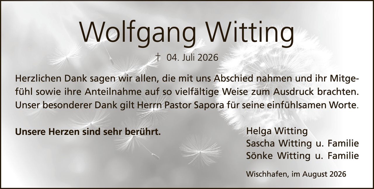 <p>† 04. Juli 2026</p>

<p>Herzlichen Dank sagen wir allen, die mit uns Abschied nahmen und ihr Mitgefühl sowie ihre Anteilnahme auf so vielfältige Weise zum Ausdruck brachten. Unser besonderer Dank gilt Herrn Pastor Saporà für seine einfühlsamen Worte.</p>

<p>Unsere Herzen sind sehr berührt.</p>

<p>Helga Witting<br/>Sascha Witting u. Familie<br/>Sönke Witting u. Familie</p>

<p>Wischhafen, im August 2026</p>
