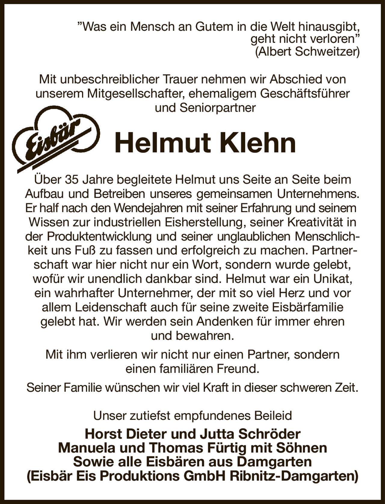 ”Was ein Mensch an Gutem in die Welt hinausgibt,
geht nicht verloren”
(Albert Schweitzer)
Mit unbeschreiblicher Trauer nehmen wir Abschied von
unserem Mitgesellschafter, ehemaligem Geschäftsführer und Seniorpartner
Helmut Klehn
Über 35 Jahre begleitete Helmut uns Seite an Seite beim Aufbau und Betreiben unseres gemeinsamen Unternehmens.
Er half nach den Wendejahren mit seiner Erfahrung und seinem 
Wissen zur industriellen Eisherstellung, seiner Kreativität in der Produktentwicklung und seiner unglaublichen Menschlich-
keit uns Fuß zu fassen und erfolgreich zu machen. Partnerschaft war hier nicht nur ein Wort, sondern wurde gelebt, wofür wir unendlich dankbar sind. Helmut war ein Unikat, ein wahrhafter Unternehmer, der mit so viel Herz und vor
allem Leidenschaft auch für seine zweite Eisbärfamilie
gelebt hat. Wir werden sein Andenken für immer ehren
und bewahren.
Mit ihm verlieren wir nicht nur einen Partner, sondern
einen familiären Freund.
Seiner Familie wünschen wir viel Kraft in dieser schweren Zeit.
Unser zutiefst empfundenes Beileid
Horst Dieter und Jutta Schröder
Manuela und Thomas Fürtig mit Söhnen
Sowie alle Eisbären aus Damgarten
(Eisbär Eis Produktions GmbH Ribnitz-Damgarten)