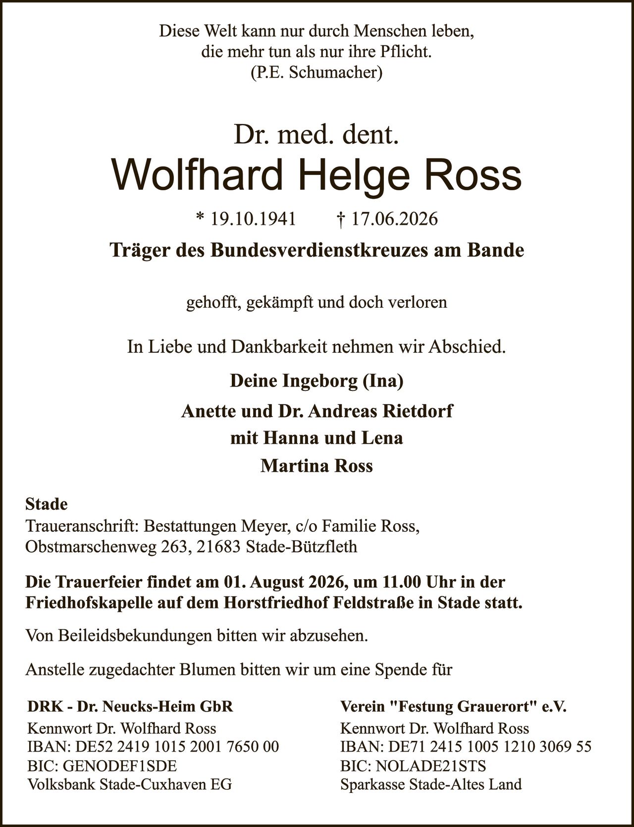 <p>Diese Welt kann nur durch Menschen leben, die mehr tun als nur ihre Pflicht. (P.E. Schumacher)</p>

<p><strong>Dr. med. dent. Wolfhard Helge Ross</strong><br>* 19.10.1941  † 17.06.2026</p>

<p><strong>Träger des Bundesverdienstkreuzes am Bande</strong></p>

<p>gehofft, gekämpft und doch verloren</p>

<p>In Liebe und Dankbarkeit nehmen wir Abschied.</p>

<p><strong>Deine Ingeborg (Ina)</strong><br>
Anette und Dr. Andreas Rietdorf<br>
mit Hanna und Lena<br>
Martina Ross</p>

<p><strong>Stade</strong><br>
Traueranschrift: Bestattungen Meyer, c/o Familie Ross, Obstmarschenweg 263, 21683 Stade-Bützfleth</p>

<p><strong>Die Trauerfeier findet am 01. August 2026, um 11.00 Uhr in der Friedhofskapelle auf dem Horstfriedhof Feldstraße in Stade statt.</strong></p>

<p>Von Beileidsbekundungen bitten wir abzusehen.</p>

<p>Anstelle zugedachter Blumen bitten wir um eine Spende für</p>

<p><strong>DRK - Dr. Neucks-Heim GbR</strong> | <strong>Verein "Festung Grauerort" e.V.</strong><br>
Kennwort Dr. Wolfhard Ross | Kennwort Dr. Wolfhard Ross<br>
IBAN: DE52 2419 1015 2001 7650 00 | IBAN: DE71 2415 1005 1210 3069 55<br>
BIC: GENODEF1SDE | BIC: NOLADE21STS<br>
Volksbank Stade-Cuxhaven EG | Sparkasse Stade-Altes Land</p>
