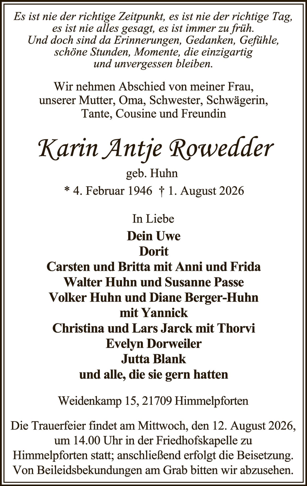 <p><i>Es ist nie der richtige Zeitpunkt, es ist nie der richtige Tag, es ist nie alles gesagt, es ist immer zu früh. Und doch sind da Erinnerungen, Gedanken, Gefühle, schöne Stunden, Momente, die einzigartig und unvergessen bleiben.</i></p>

<p>Wir nehmen Abschied von meiner Frau, unserer Mutter, Oma, Schwester, Schwägerin, Tante, Cousine und Freundin</p>

<p><strong>Karin Antje Rowedder</strong><br>geb. Huhn<br>* 4. Februar 1946 † 1. August 2026</p>

<p>In Liebe<br><strong>Dein Uwe</strong><br><strong>Dorit</strong><br><strong>Carsten und Britta mit Anni und Frida</strong><br><strong>Walter Huhn und Susanne Passe</strong><br><strong>Volker Huhn und Diane Berger-Huhn mit Yannick</strong><br><strong>Christina und Lars Jarck mit Thorvi</strong><br><strong>Evelyn Dorweiler</strong><br><strong>Jutta Blank</strong><br>und alle, die sie gern hatten</p>

<p>Weidenkamp 15, 21709 Himmelpforten</p>

<p>Die Trauerfeier findet am Mittwoch, den 12. August 2026, um 14.00 Uhr in der Friedhofskapelle zu Himmelpforten statt; anschließend erfolgt die Beisetzung. Von Beileidsbekündungen am Grab bitten wir abzusehen.</p>