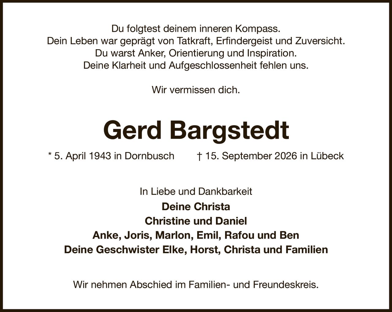 Du folgtest deinem inneren Kompass.
Dein Leben war geprägt von Tatkraft, Erfindergeist und Zuversicht.
Du warst Anker, Orientierung und Inspiration.
Deine Klarheit und Aufgeschlossenheit fehlen uns.

Wir vermissen dich.
Gerd Bargstedt
* 5. April 1943 in Dornbusch  † 15. September 2026 in Lübeck
In Liebe und Dankbarkeit
Deine Christa
Christine und Daniel
Anke, Joris, Marlon, Emil, Rafou und Ben
Deine Geschwister Elke, Horst, Christa und Familien
Wir nehmen Abschied im Familien- und Freundeskreis.
