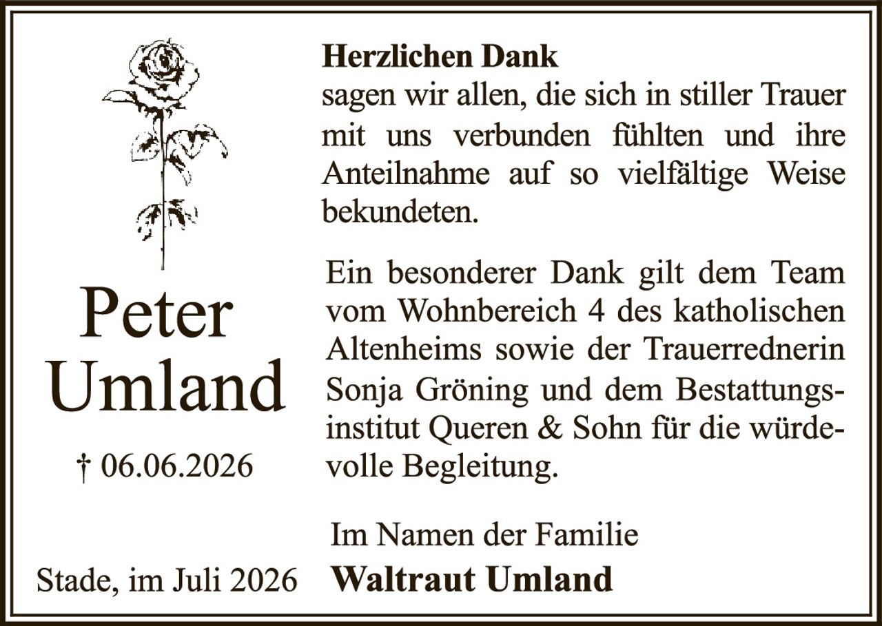 <p><strong>Herzlichen Dank</strong></p><p>sagen wir allen, die sich in stiller Trauer mit uns verbunden fühlten und ihre Anteilnahme auf so vielfältige Weise bekundeten.</p><p>Ein besonderer Dank gilt dem Team vom Wohnbereich 4 des katholischen Altenheims sowie der Trauerrednerin Sonja Gröning und dem Bestattungsinstitut Queren & Sohn für die würdevolle Begleitung.</p><p>Im Namen der Familie<br/><strong>Waltraut Umland</strong></p><p>Stade, im Juli 2026</p>