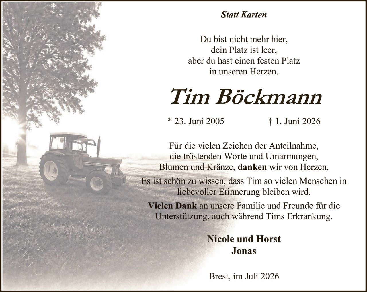 <p><i>Statt Karten</i></p>

<p>Du bist nicht mehr hier,<br/>dein Platz ist leer,<br/>aber du hast einen festen Platz<br/>in unseren Herzen.</p>

<p><strong>Tim Böckmann</strong></p>

<p>* 23. Juni 2005 † 1. Juni 2026</p>

<p>Für die vielen Zeichen der Anteilnahme, die tröstenden Worte und Umarmungen, Blumen und Kränze, <strong>danken wir von Herzen.</strong></p>

<p>Es ist schön zu wissen, dass Tim so vielen Menschen in liebevoller Erinnerung bleiben wird.</p>

<p><strong>Vielen Dank</strong> an unsere Familie und Freunde für die Unterstützung, auch während Tims Erkrankung.</p>

<p><strong>Nicole und Horst<br/>Jonas</strong></p>

<p>Brest, im Juli 2026</p>