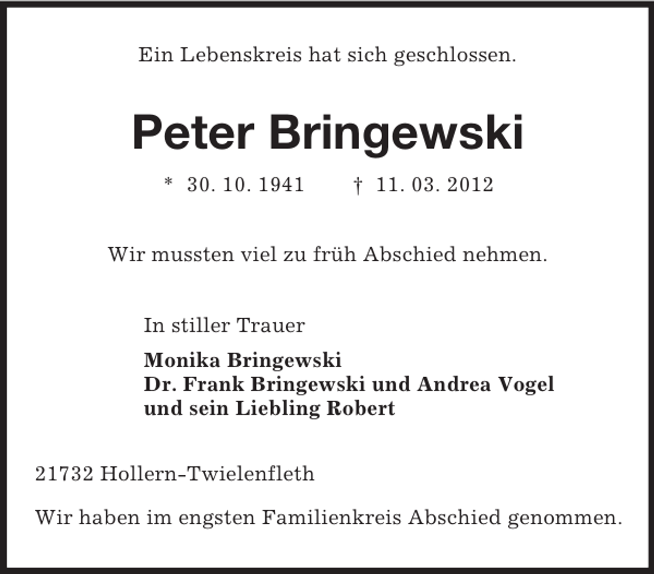 <p>Ein Lebenskreis hat sich geschlossen.<br />Peter Bringewski<br />* 30. 10. 1941 † 11. 03. 2012<br />Wir mussten viel zu früh Abschied nehmen.<br />In stiller Trauer<br />Monika Bringewski<br />Dr. Frank Bringewski und Andrea Vogel<br />und sein Liebling Robert<br />21732 Hollern-Twielenfleth</p><p>Wir haben im engsten Familienkreis Abschied genommen.</p>