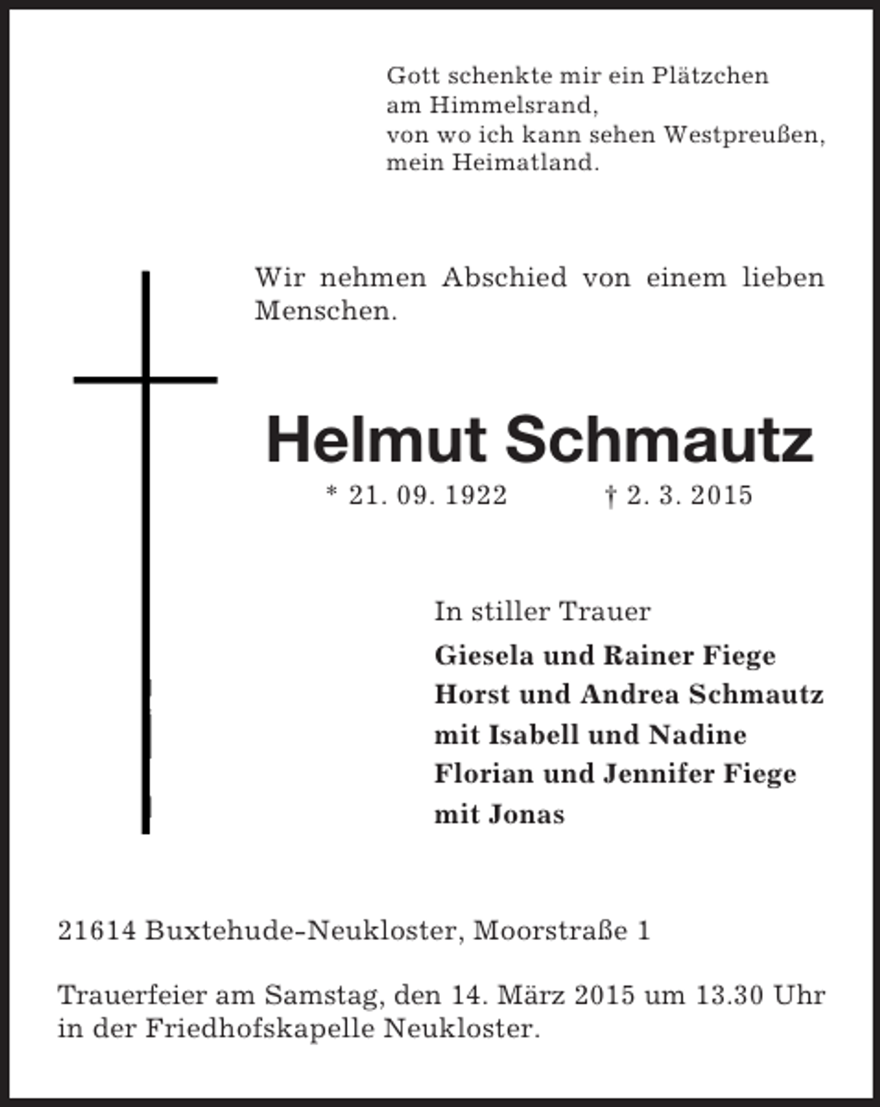 <p>Gott schenkte mir ein Plätzchen<br />am Himmelsrand,<br />von wo ich kann sehen Westpreußen,<br />mein Heimatland.<br />Wir nehmen Abschied von einem lieben Menschen.<br />Helmut Schmautz<br />* 21. 09. 1922 † 2. 3. 2015<br />In stiller Trauer<br />Giesela und Rainer Fiege<br />Horst und Andrea Schmautz<br />mit Isabell und Nadine<br />Florian und Jennifer Fiege<br />mit Jonas<br />21614 Buxtehude-Neukloster, Moorstraße 1</p><p>Trauerfeier am Samstag, den 14. März 2015 um 13.30 Uhr<br />in der Friedhofskapelle Neukloster.</p>