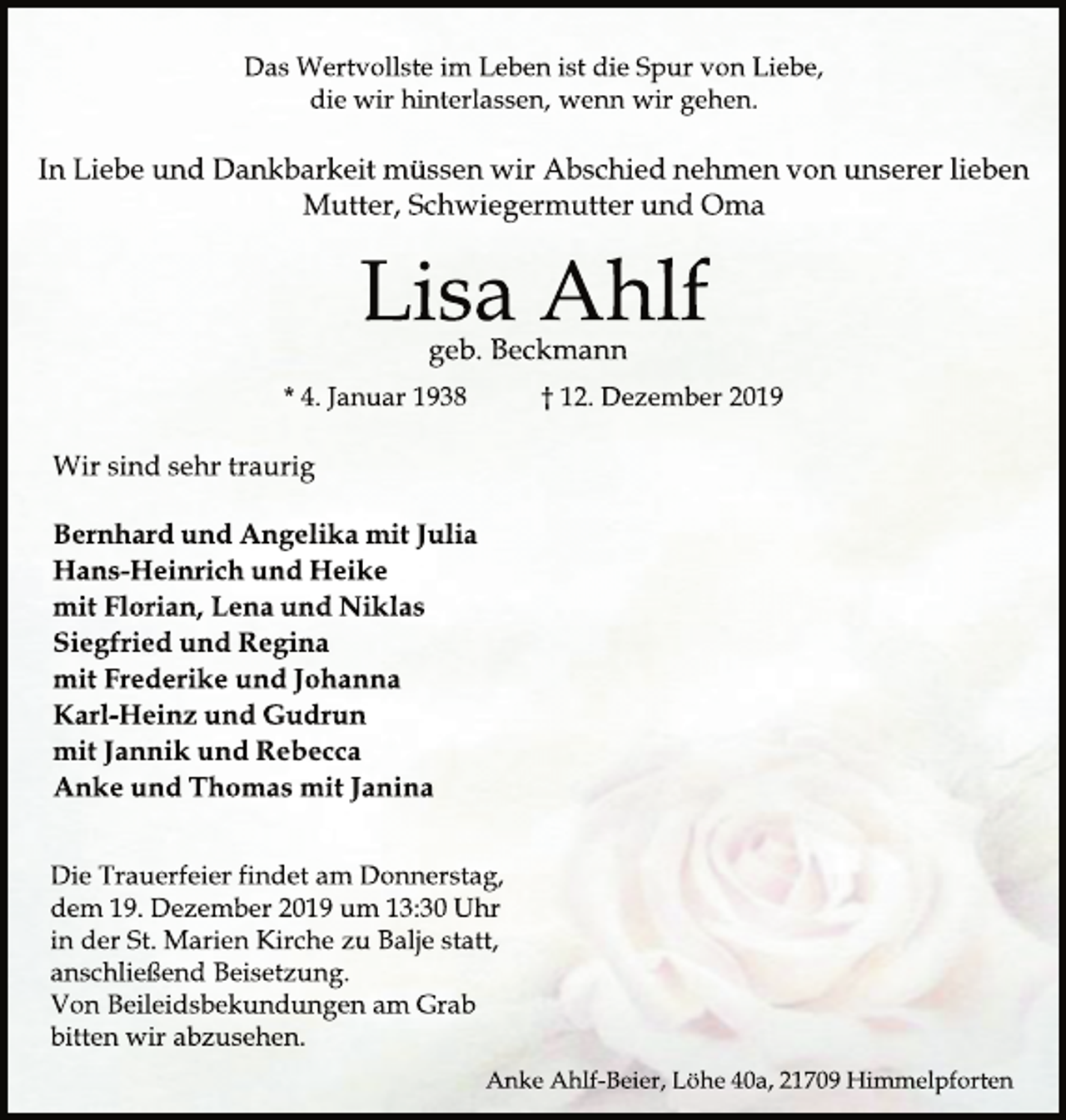 <p>Das Wertvollste am Leben ist die Spur von Liebe, die wir hinterlassen, wenn wir gehen.<br />In Liebe und Dankbarkeit müssen wir Abschied nehmen von unserer lieben Mutter, Schwiegermutter und Oma<br />Lisa Ahlf<br />geb. Beckmann<br />*4. Januar 1938 gest. 12. Dezember 2019<br />Wir sind sehr traurig<br />Bernhard und Angelika mit Julia<br />Hans-Heinrich und Heike<br />mit Florian, Lena und Niklas<br />Siegfried und Regina<br />mit Frederike und Johanna<br />Karl-Heinz und Gudrun<br />mit Jannik und Rebecca<br />Anke und Thomas mit Janina<br />Die Trauerfeier findet am Donnerstag, dem 19. Dezember´2019 um 13.30 Uhr in der St. Marien Kirche zu Balje statt, anschließend Beisetzung. Von Beileidsbekundungen am Grab bitten wir abzusehen.<br />Anke Ahlf-Beier, Löhe 40a, 21709 Himmelpforten</p>