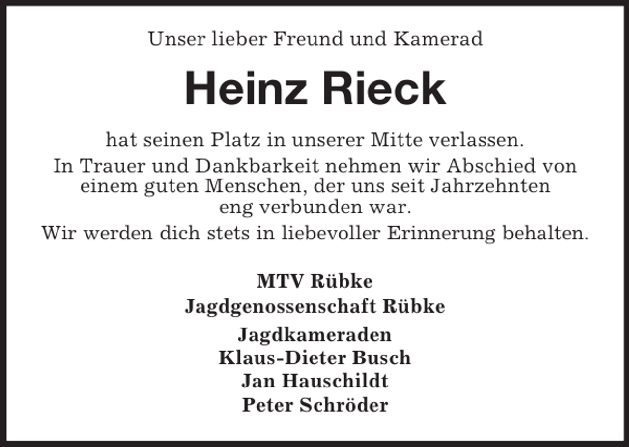 <p>Unser lieber Freund und Kamerad</p><p>Heinz Rieck<br />hat seinen Platz in unserer Mitte verlassen.<br />In Trauer und Dankbarkeit nehmen wir Abschied von<br />einem guten Menschen, der uns seit Jahrzehnten<br />eng verbunden war.<br />Wir werden dich stets in liebevoller Erinnerung behalten.<br />MTV Rübke<br />Jagdgenossenschaft Rübke<br />Jagdkameraden<br />Klaus-Dieter Busch<br />Jan Hauschildt<br />Peter Schröder</p>
