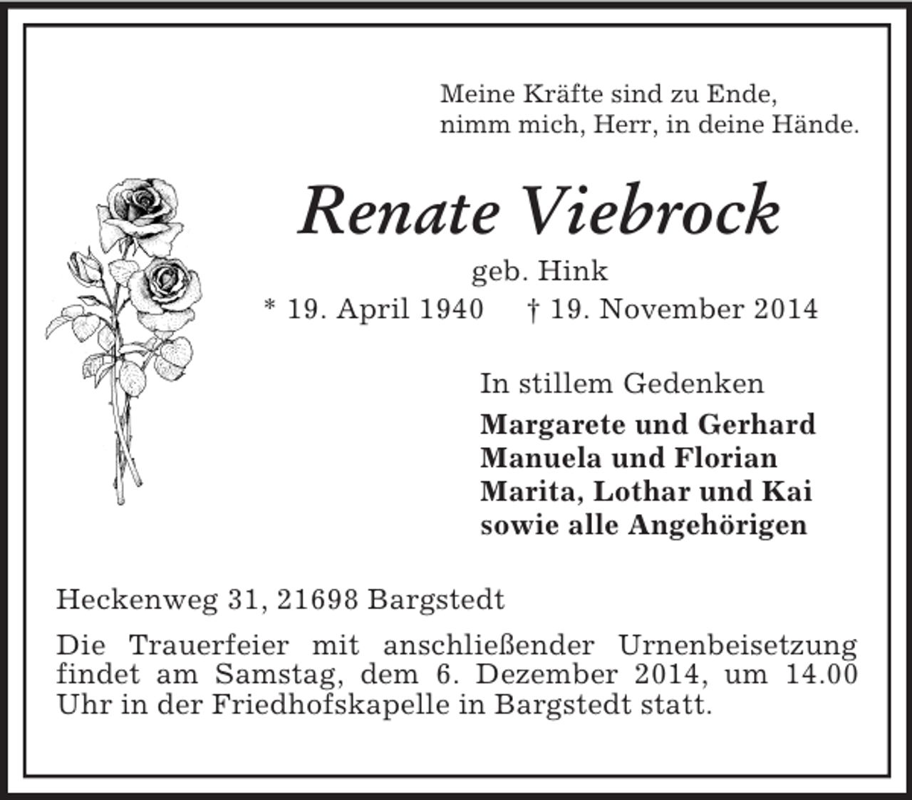 <p>Meine Kräfte sind zu Ende,<br />nimm mich, Herr, in deine Hände.<br />Renate Viebrock<br />geb. Hink<br />* 19. April 1940 † 19. November 2014<br />In stillem Gedenken<br />Margarete und Gerhard<br />Manuela und Florian<br />Marita, Lothar und Kai<br />sowie alle Angehörigen<br />Heckenweg 31, 21698 Bargstedt<br />Die Trauerfeier mit anschließender Urnenbeisetzung findet am Samstag, dem 6. Dezember 2014, um 14.00 Uhr in der Friedhofskapelle in Bargstedt statt.</p>