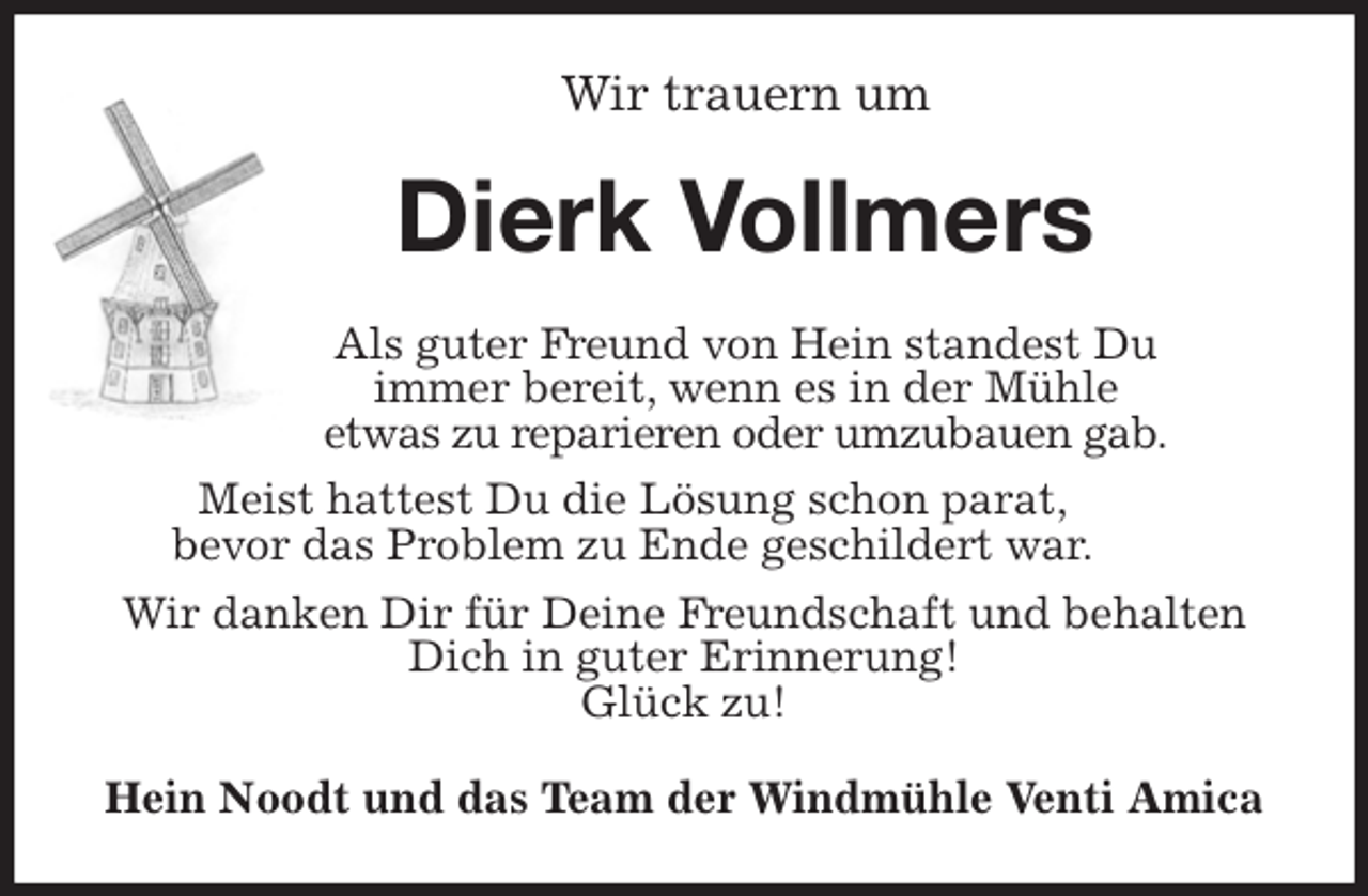 <p>Wir trauern um<br />Dierk Vollmers<br />Als guter Freund von Hein standest Du<br />immer bereit, wenn es in der Mühle<br />etwas zu reparieren oder umzubauen gab.<br />Meist hattest Du die Lösung schon parat,<br />bevor das Problem zu Ende geschildert war.<br />Wir danken Dir für Deine Freundschaft und behalten Dich in guter Erinnerung!<br />Glück zu!<br />Hein Noodt und das Team der Windmühle Venti Amica</p>