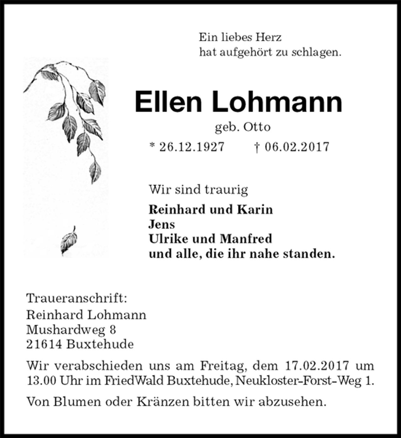 <p>Ein liebes Herz<br />hat aufgehört zu schlagen.<br />Ellen Lohmann<br />geb. Otto<br />* 26.12.1927 † 06.02.2017<br />Wir sind traurig<br />Reinhard und Karin<br />Jens<br />Ulrike und Manfred<br />und alle, die ihr nahe standen.<br />Traueranschrift:<br />Reinhard Lohmann<br />Mushardweg 8<br />21614 Buxtehude<br />Wir verabschieden uns am Freitag, dem 17.02.2017 um 13.00 Uhr im FriedWald Buxtehude, Neukloster-Forst-Weg 1.<br />Von Blumen oder Kränzen bitten wir abzusehen.</p>