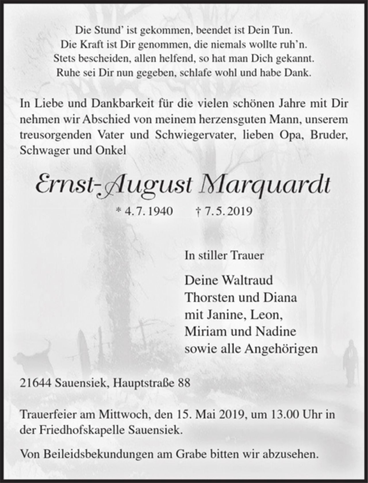 <p>Die Stund' ist gekommen, beendet ist Dein Tun.<br />Die Kraft ist Dir genommen, die niemals wollte ruh'n.<br />Stets bescheiden, allen helfend, so hat man Dich gekannt.<br />Ruhe sei Dir nun gegeben, schlafe wohl und habe Dank.<br />In Liebe und Dankbarkeit für die vielen schönen Jahre mit Dir nehmen wir Abschied von meinem herzensguten Mann, unserem treusorgenden Vater und Schwiegervater, lieben Opa, Bruder, Schwager und Onkel<br />Ernst-August Marquardt<br />* 4.7.1940 † 7.5.2019<br />In stiller Trauer<br />Deine Waltraud<br />Thorsten und Diana<br />mit Janine, Leon,<br />Miriam und Nadine<br />sowie alle Angehörigen<br />21644 Sauensiek, Hauptstraße 88<br />Trauerfeier am Mittwoch, den 15. Mai 2019, um 13.00 Uhr in der Friedhofskapelle Sauensiek.<br />Von Beileidsbekundungen am Grabe bitten wir abzusehen.</p>