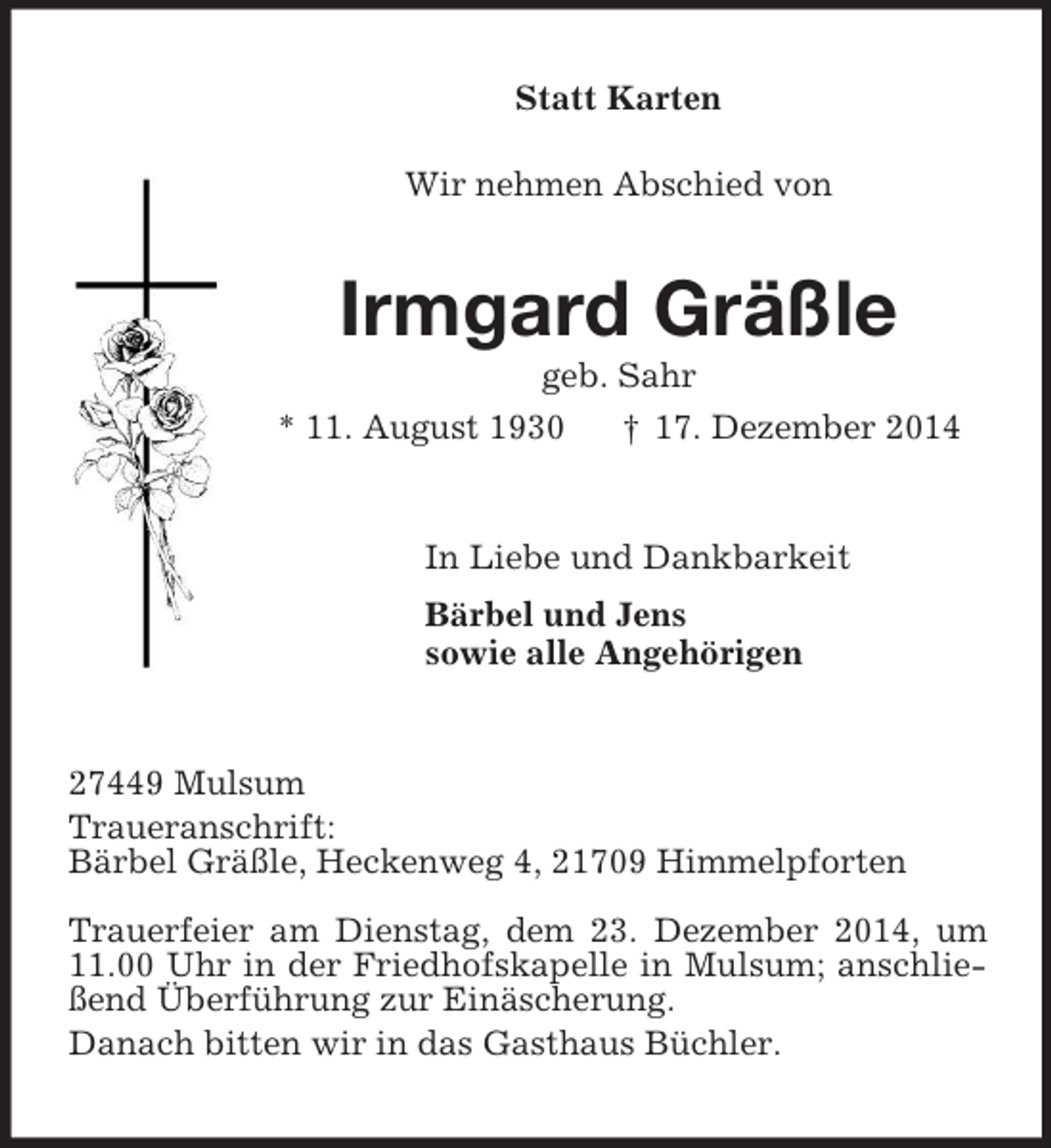 <p>Statt Karten</p><p>Wir nehmen Abschied von<br />Irmgard Gräßle<br />geb. Sahr<br />* 11. August 1930 † 17. Dezember 2014<br />In Liebe und Dankbarkeit<br />Bärbel und Jens<br />sowie alle Angehörigen<br />27449 Mulsum<br />Traueranschrift:<br />Bärbel Gräßle, Heckenweg 4, 21709 Himmelpforten</p><p>Trauerfeier am Dienstag, dem 23. Dezember 2014, um 11.00 Uhr in der Friedhofskapelle in Mulsum; anschließend Überführung zur Einäscherung.<br />Danach bitten wir in das Gasthaus Büchler.</p>