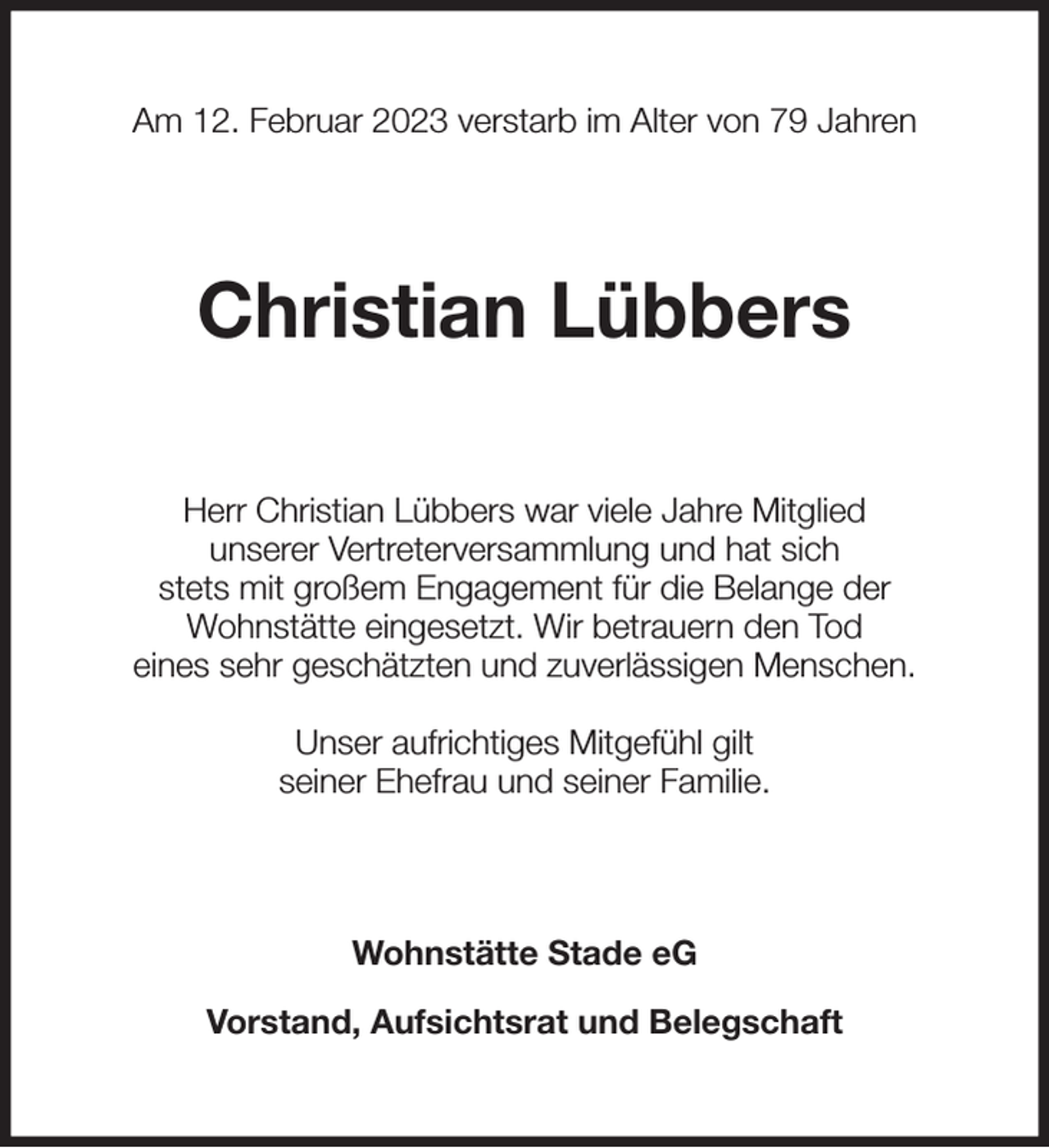 <p>Am 12. Februar 2023 verstarb im Alter von 79 Jahren<br />Christian Lübbers<br />Herr Christian Lübbers war viele Jahre Mitglied<br />unserer Vertreterversammlung und hat sich<br />stets mit großem Engagement für die Belange der<br />Wohnstätte eingesetzt. Wir betrauern den Tod<br />eines sehr geschätzten und zuverlässigen Menschen.</p><p>Unser aufrichtiges Mitgefühl gilt<br />seiner Ehefrau und seiner Familie.<br />Wohnstätte Stade eG</p><p>Vorstand, Aufsichtsrat und Belegschaft</p>
