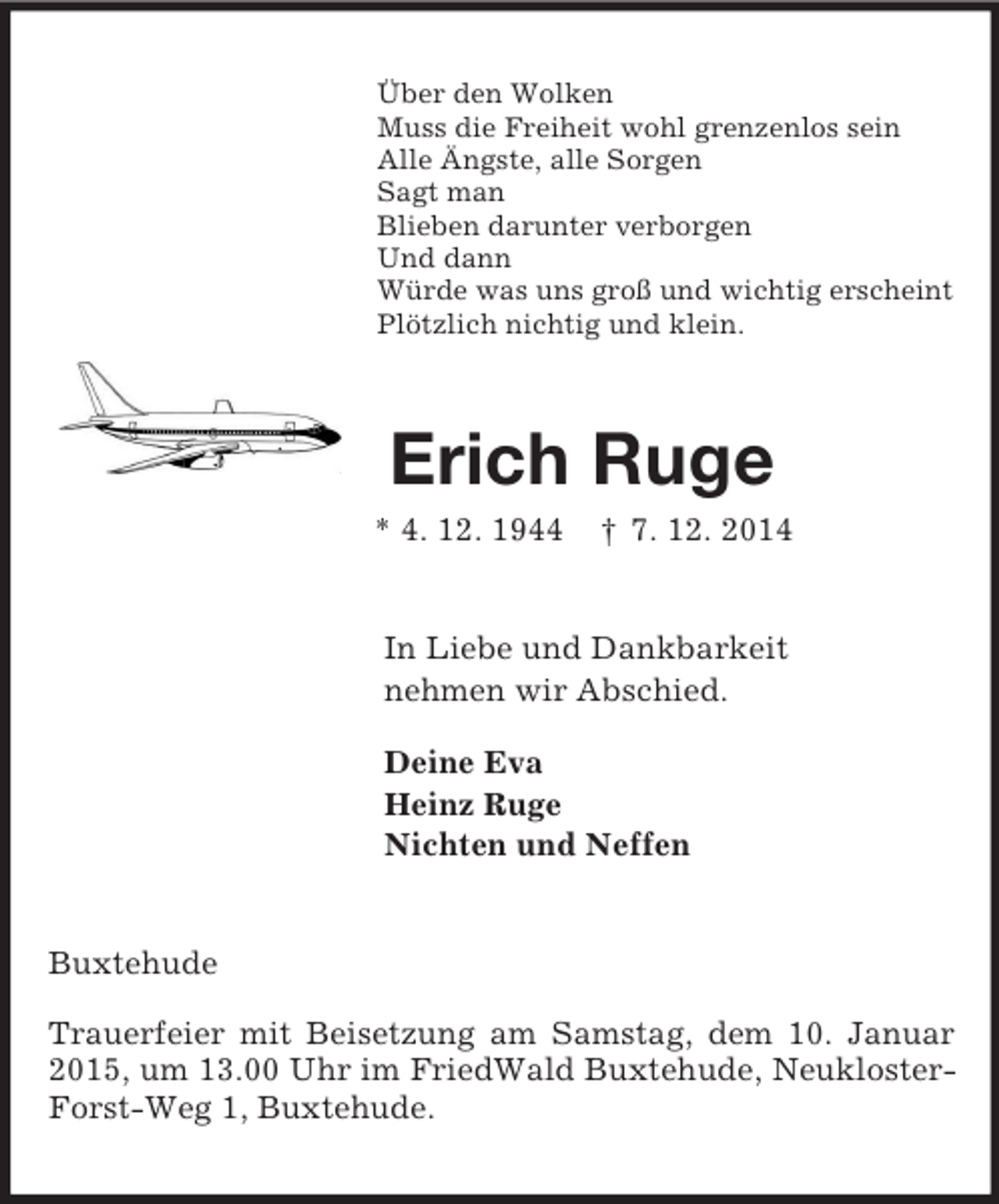<p>Über den Wolken<br />Muss die Freiheit wohl grenzenlos sein<br />Alle Ängste, alle Sorgen<br />Sagt man<br />Blieben darunter verborgen<br />Und dann<br />Würde was uns groß und wichtig erscheint<br />Plötzlich nichtig und klein.<br />Erich Ruge<br />* 4. 12. 1944 † 7. 12. 2014<br />In Liebe und Dankbarkeit<br />nehmen wir Abschied.</p><p>Deine Eva<br />Heinz Ruge<br />Nichten und Neffen<br />Buxtehude</p><p>Trauerfeier mit Beisetzung am Samstag, dem 10. Januar 2015, um 13.00 Uhr im FriedWald Buxtehude, Neukloster-Forst-Weg 1, Buxtehude.</p>