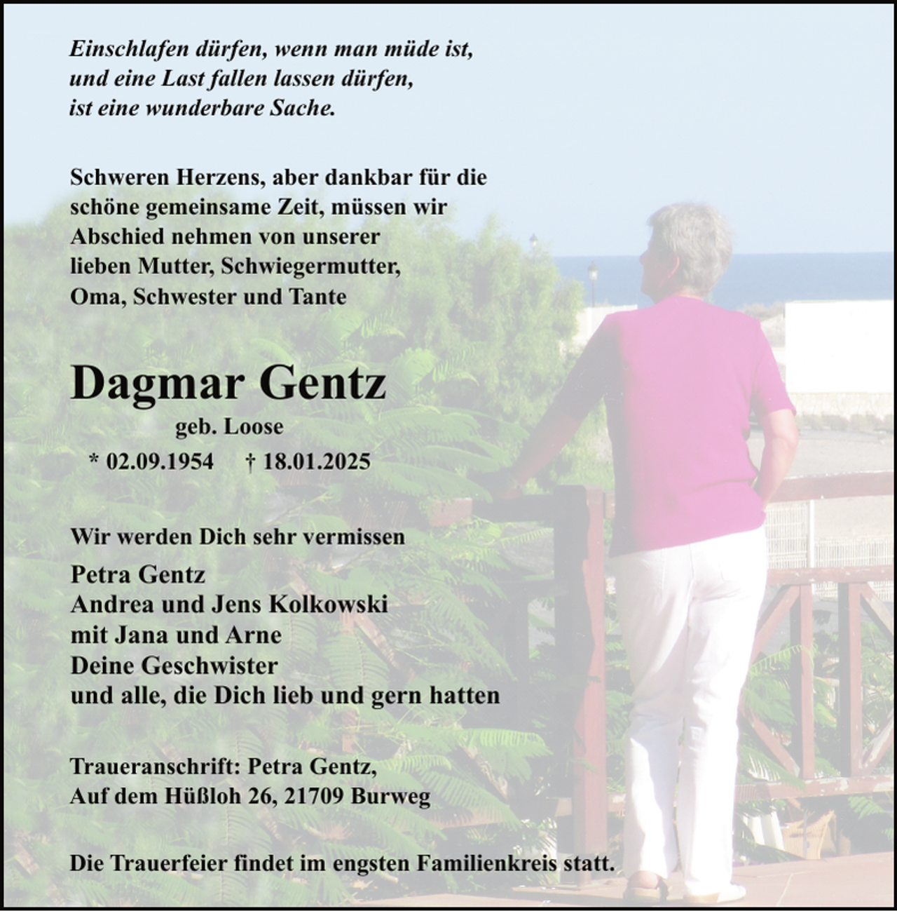 <p>Einschlafen dürfen, wenn man müde ist,<br />und eine Last fallen lassen dürfen,<br />ist eine wunderbare Sache.<br />Schweren Herzens, aber dankbar für die<br />schöne gemeinsame Zeit, müssen wir<br />Abschied nehmen von unserer<br />lieben Mutter, Schwiegermutter,<br />Oma, Schwester und Tante</p><p>Dagmar Gentz<br />geb. Loose<br />* 02.09.1954 † 18.01.2025</p><p>Wir werden Dich sehr vermissen</p><p>Petra Gentz<br />Andrea und Jens Kolkowski<br />mit Jana und Arne<br />Deine Geschwister<br />und alle, die Dich lieb und gern hatten<br />Traueranschrift: Petra Gentz,<br />Auf dem Hüßloh 26, 21709 Burweg<br />Die Trauerfeier findet im engsten Familienkreis statt.</p>
