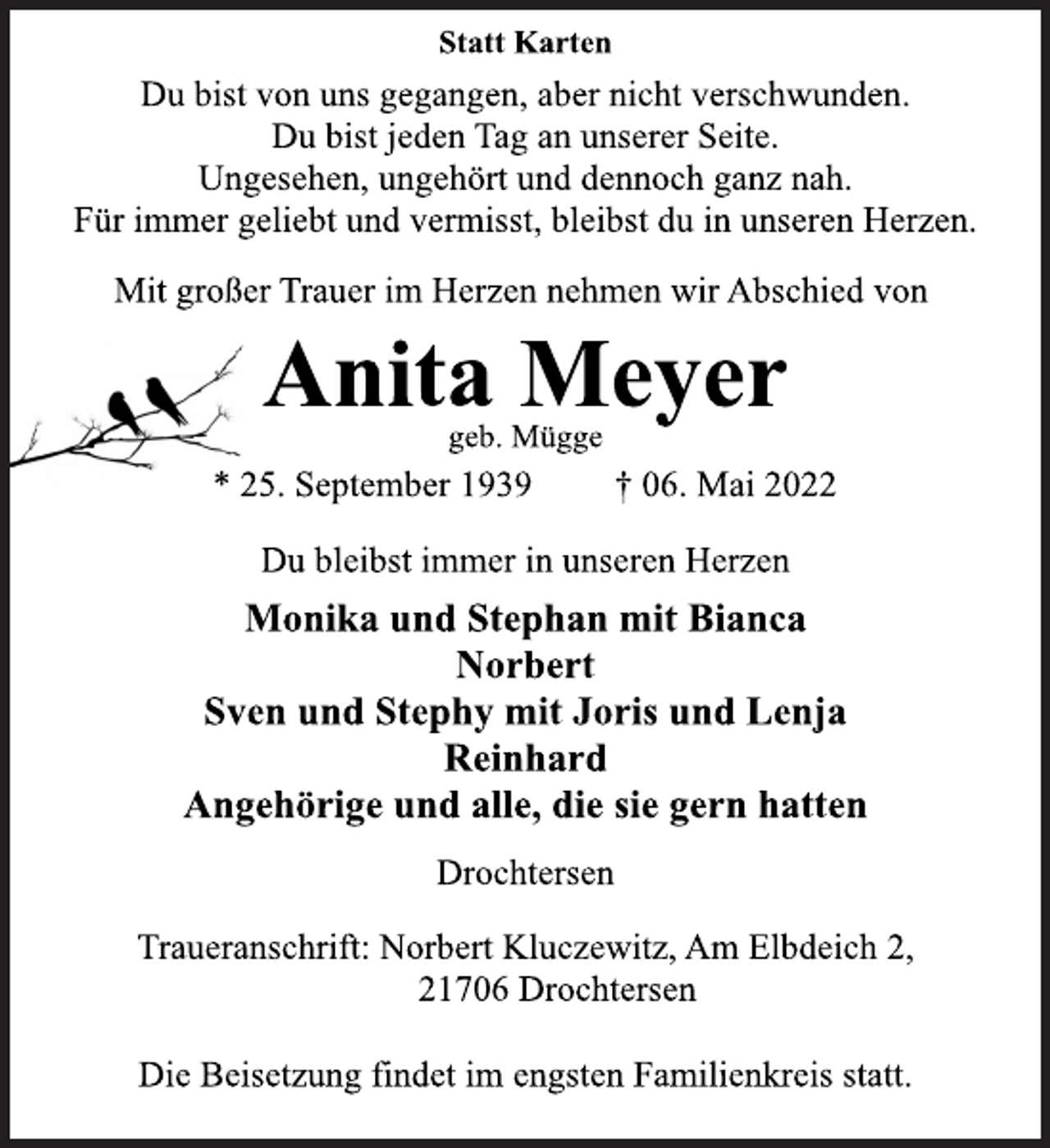 <p>Statt Karten<br />Du bist von uns gegangen, aber nicht verschwunden.<br />Du bist jeden Tag an unserer Seite.<br />Ungesehen, ungehört und dennoch ganz nah.<br />Für immer geliebt und vermisst, bleibst du in unseren Herzen.<br />Mit großer Trauer im Herzen nehmen wir Abschied von<br />Anita Meyer<br />geb. Mügge<br />* 25. September 1939 † 06. Mai 2022<br />Du bleibst immer in unseren Herzen<br />Monika und Stephan mit Bianca<br />Norbert<br />Sven und Stephy mit Joris und Lenja<br />Reinhard<br />Angehörige und alle, die sie gern hatten<br />Drochtersen<br />Traueranschrift: Norbert Kluczewitz, Am Elbdeich 2,<br />21706 Drochtersen<br />Die Beisetzung findet im engsten Familienkreis statt.</p>