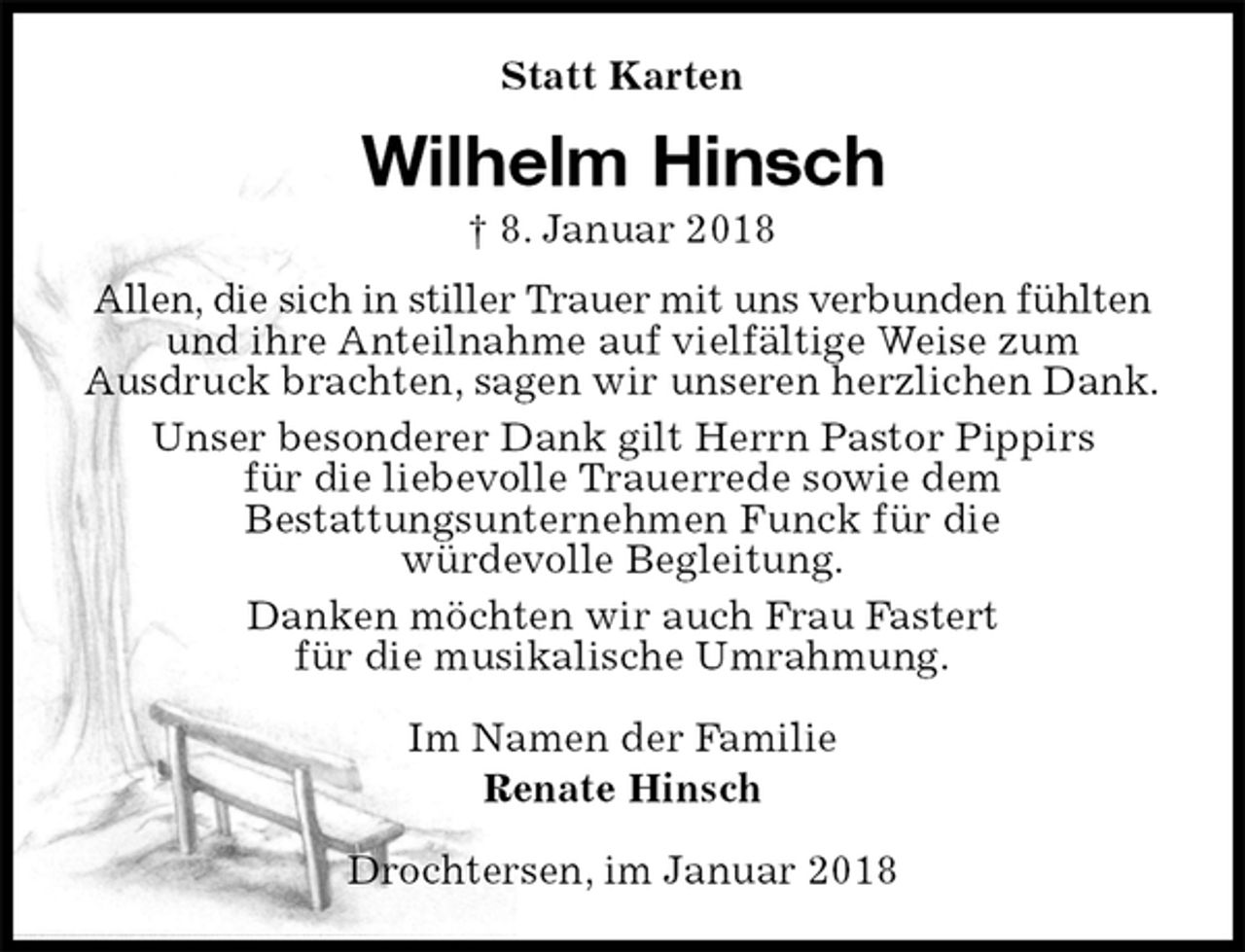 <p>Statt Karten<br />Wilhelm Hinsch<br />† 8. Januar 2018<br />Allen, die sich in stiller Trauer mit uns verbunden fühlten<br />und ihre Anteilnahme auf vielfältige Weise zum<br />Ausdruck brachten, sagen wir unseren herzlichen Dank.<br />Unser besonderer Dank gilt Herrn Pastor Pippirs<br />für die liebevolle Trauerrede sowie dem<br />Bestattungsunternehmen Funck für die<br />würdevolle Begleitung.<br />Danken möchten wir auch Frau Fastert<br />für die musikalische Umrahmung.</p><p>Im Namen der Familie<br />Renate Hinsch</p><p>Drochtersen, im Januar 2018</p>
