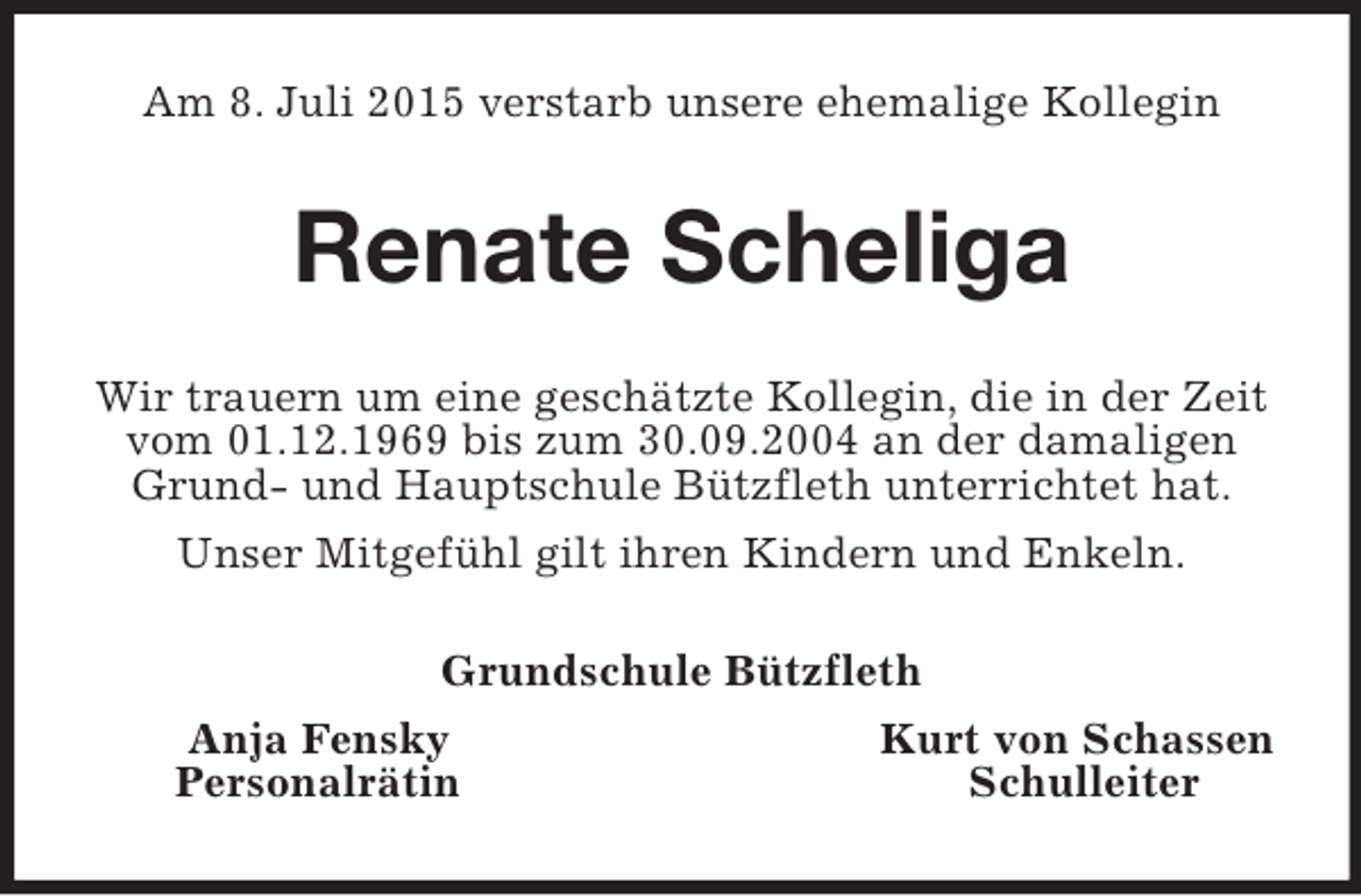 <p>Am 8. Juli 2015 verstarb unsere ehemalige Kollegin<br />Renate Scheliga<br />Wir trauern um eine geschätzte Kollegin, die in der Zeit vom 01.12.1969 bis zum 30.09.2004 an der damaligen Grund- und Hauptschule Bützfleth unterrichtet hat.<br />Unser Mitgefühl gilt ihren Kindern und Enkeln.<br />Grundschule Bützfleth<br />Anja Fensky Kurt von Schassen<br />Personalrätin Schulleiter</p>