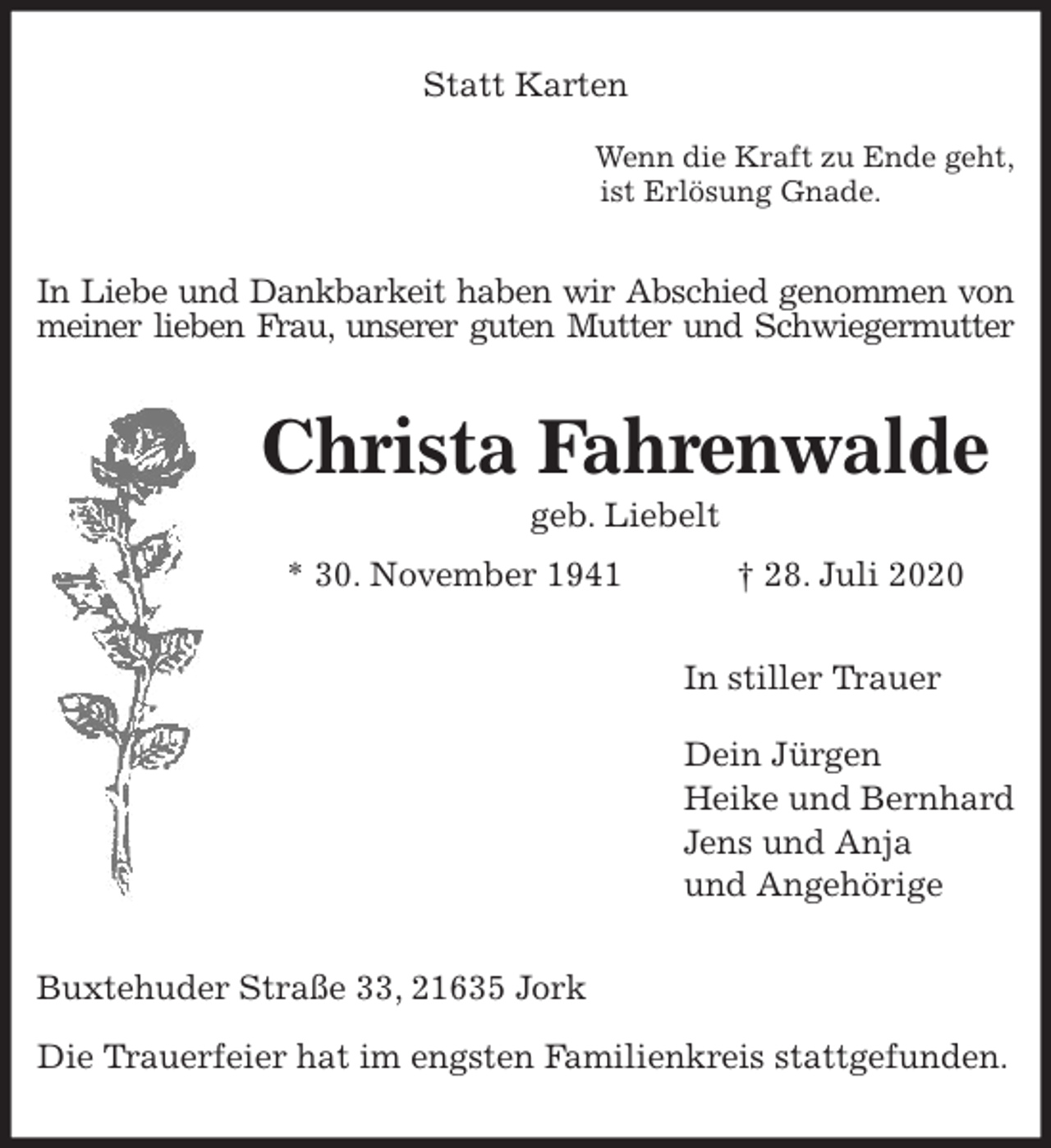 <p>Statt Karten</p>
<p>Wenn die Kraft zu Ende geht,<br />ist Erlösung Gnade.<br />In Liebe und Dankbarkeit haben wir Abschied genommen von<br />meiner lieben Frau, unserer guten Mutter und Schwiegermutter<br />Christa Fahrenwalde<br />geb. Liebelt<br />* 30. November 1941 † 28. Juli 2020<br />In stiller Trauer</p>
<p>Dein Jürgen<br />Heike und Bernhard<br />Jens und Anja<br />und Angehörige<br />Buxtehuder Straße 33, 21635 Jork</p>
<p>Die Trauerfeier hat im engsten Familienkreis stattgefunden.</p>