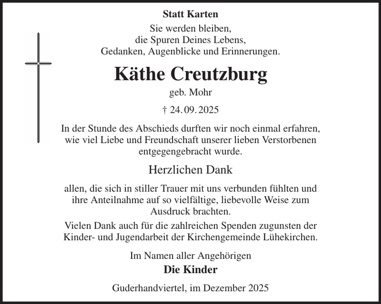 <p>Statt Karten<br />Sie werden bleiben,<br />die Spuren Deines Lebens,<br />Gedanken, Augenblicke und Erinnerungen.<br />Käthe Creutzburg<br />geb. Mohr<br />† 24. 09. 2025<br />In der Stunde des Abschieds durften wir noch einmal erfahren,<br />wie viel Liebe und Freundschaft unserer lieben Verstorbenen<br />entgegengebracht wurde.<br />Herzlichen Dank<br />allen, die sich in stiller Trauer mit uns verbunden fühlten und<br />ihre Anteilnahme auf so vielfältige, liebevolle Weise zum<br />Ausdruck brachten.<br />Vielen Dank auch für die zahlreichen Spenden zugunsten der<br />Kinder- und Jugendarbeit der Kirchengemeinde Lühekirchen.<br />Im Namen aller Angehörigen<br />Die Kinder<br />Guderhandviertel, im Dezember 2025</p>