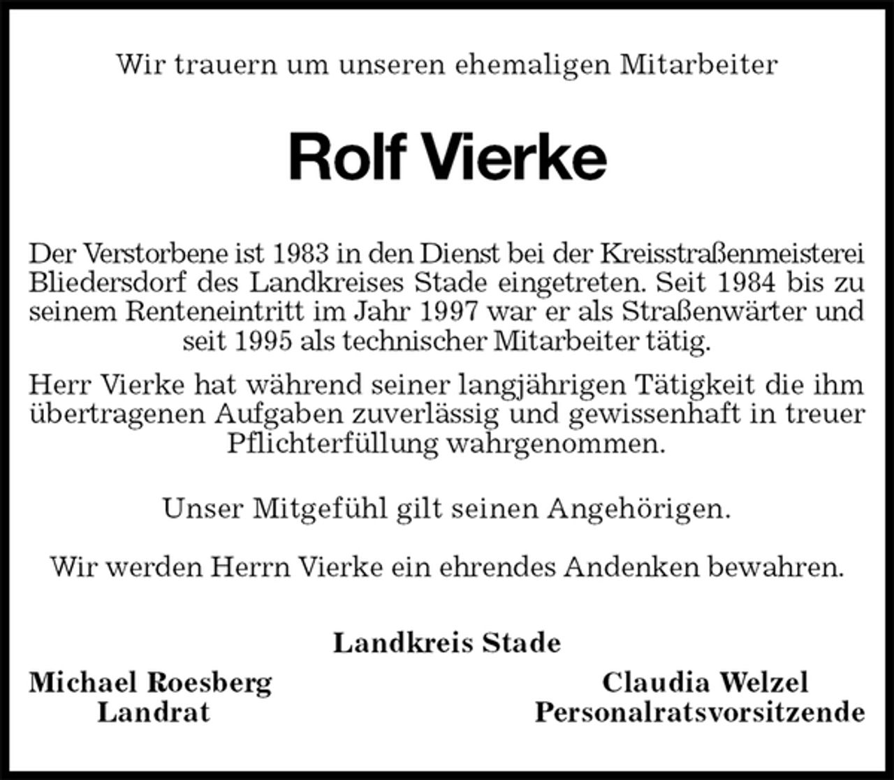 <p>Wir trauern um unseren ehemaligen Mitarbeiter<br />Rolf Vierke<br />Der Verstorbene ist 1983 in den Dienst bei der Kreisstraßenmeisterei<br />Bliedersdorf des Landkreises Stade eingetreten. Seit 1984 bis zu<br />seinem Renteneintritt im Jahr 1997 war er als Straßenwärter und<br />seit 1995 als technischer Mitarbeiter tätig.<br />Herr Vierke hat während seiner langjährigen Tätigkeit die ihm<br />übertragenen Aufgaben zuverlässig und gewissenhaft in treuer<br />Pflichterfüllung wahrgenommen.<br />Unser Mitgefühl gilt seinen Angehörigen.</p><p>Wir werden Herrn Vierke ein ehrendes Andenken bewahren.<br />Landkreis Stade<br />Michael Roesberg Claudia Welzel<br />Landrat Personalratsvorsitzende</p>