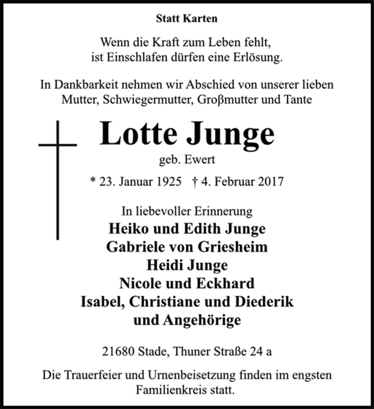 <p>Statt Karten</p>
<p>Wenn die Kraft zum Leben fehlt,<br />ist Einschlafen dürfen eine Erlösung.</p>
<p>In Dankbarkeit nehmen wir Abschied von unserer lieben<br />Mutter, Schwiegermutter, Großmutter und Tante</p>
<p>Lotte Junge</p>
<p>geb. Ewert</p>
<p>* 23. Januar 1925 † 4. Februar 2017</p>
<p>In liebevoller Erinnerung<br />Heiko und Edith Junge<br />Gabriele von Griesheim<br />Heidi Junge<br />Nicole und Eckhard<br />Isabel, Christiane und Diederik<br />und Angehörige</p>
<p>21680 Stade, Thuner Straße 24 a</p>
<p>Die Trauerfeier und Urnenbeisetzung finden im engsten<br />Familienkreis statt.</p>