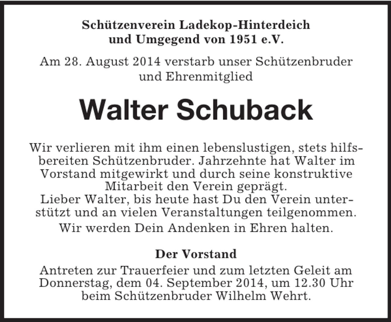 <p>Schützenverein Ladekop-Hinterdeich<br />und Umgegend von 1951 e.V.<br />Am 28. August 2014 verstarb unser Schützenbruder<br />und Ehrenmitglied<br />Walter Schuback<br />Wir verlieren mit ihm einen lebenslustigen, stets hilfsbereiten Schützenbruder. Jahrzehnte hat Walter im Vorstand mitgewirkt und durch seine konstruktive Mitarbeit den Verein geprägt.<br />Lieber Walter, bis heute hast Du den Verein unterstützt und an vielen Veranstaltungen teilgenommen.<br />Wir werden Dein Andenken in Ehren halten.<br />Der Vorstand<br />Antreten zur Trauerfeier und zum letzten Geleit am Donnerstag, dem 04. September 2014, um 12.30 Uhr<br />beim Schützenbruder Wilhelm Wehrt.</p>