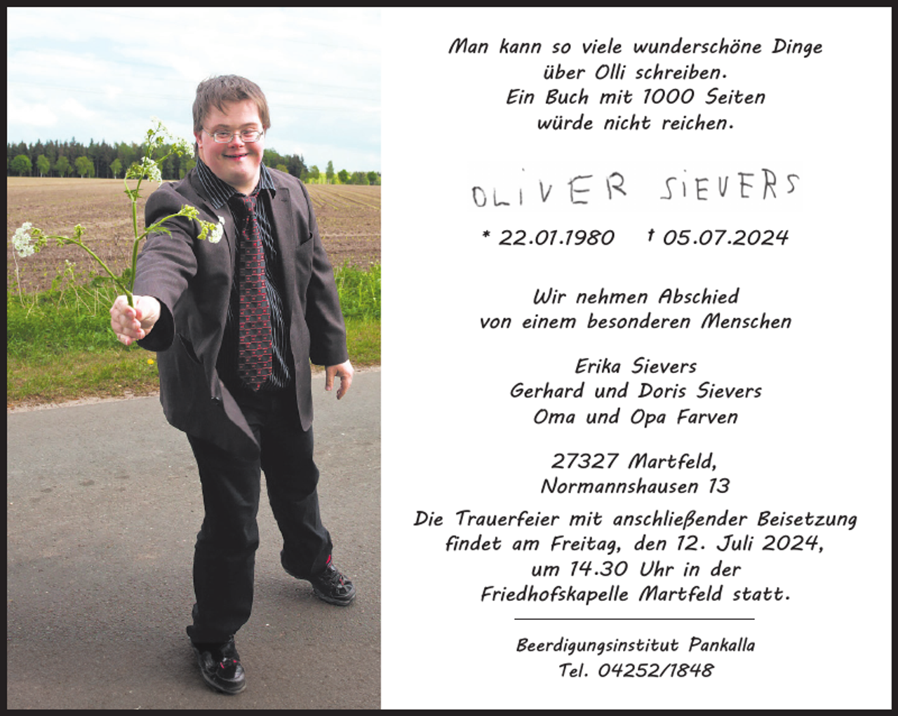 <p>Man kann so viele wunderschöne Dinge<br />über Olli schreiben.<br />Ein Buch mit 1000 Seiten<br />würde nicht reichen.</p>
<p>* 22.01.1980</p>
<p>† 05.07.2024</p>
<p>Wir nehmen Abschied<br />von einem besonderen Menschen<br />Erika Sievers<br />Gerhard und Doris Sievers<br />Oma und Opa Farven<br />27327 Martfeld,<br />Normannshausen 13<br />Die Trauerfeier mit anschließender Beisetzung<br />findet am Freitag, den 12. Juli 2024,<br />um 14.30 Uhr in der<br />Friedhofskapelle Martfeld statt.<br />Beerdigungsinstitut Pankalla<br />Tel. 04252/1848</p>