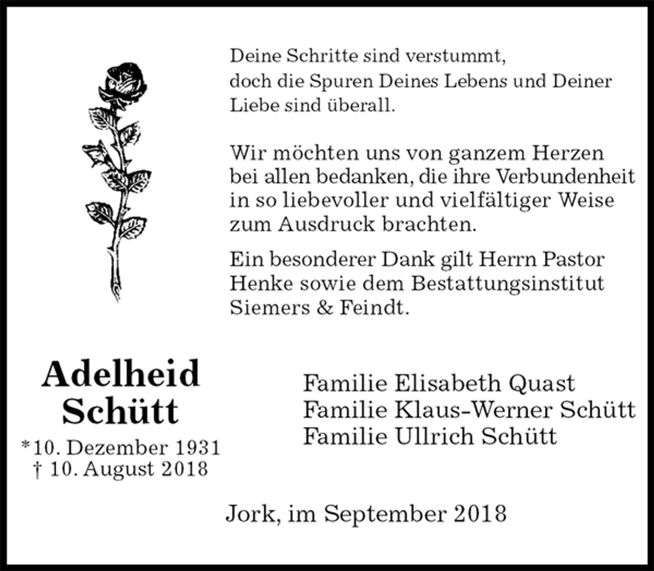 <p>Deine Schritte sind verstummt,<br />doch die Spuren Deines Lebens und Deiner Liebe sind überall.</p><p>Wir möchten uns von ganzem Herzen bei allen bedanken, die ihre Verbundenheit<br />in so liebevoller und vielfältiger Weise zum Ausdruck brachten.<br />Ein besonderer Dank gilt Herrn Pastor Henke sowie dem Bestattungsinstitut Siemers &amp; Feindt.<br />Familie Elisabeth Quast<br />Familie Klaus-Werner Schütt<br />Familie Ullrich Schütt<br />Jork, im September 2018<br />Adelheid<br />Schütt<br />*10. Dezember 1931<br />† 10. August 2018</p>