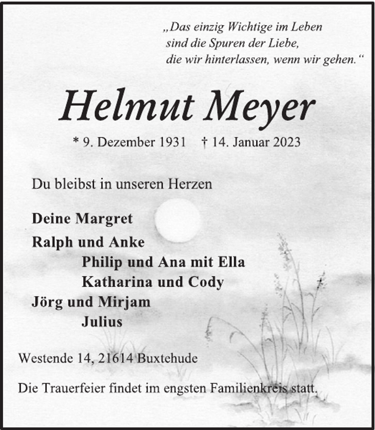 <p>„Das einzig Wichtige im Leben<br />sind die Spuren der Liebe,<br />die wir hinterlassen, wenn wir gehen.“<br />Helmut Meyer<br />* 9. Dezember 1931 † 14. Januar 2023<br />Du bleibst in unseren Herzen<br />Deine Margret<br />Ralph und Anke<br />Philip und Ana mit Ella<br />Katharina und Cody<br />Jörg und Mirjam<br />Julius<br />Westende 14, 21614 Buxtehude<br />Die Trauerfeier findet im engsten Familienkreis statt.</p>