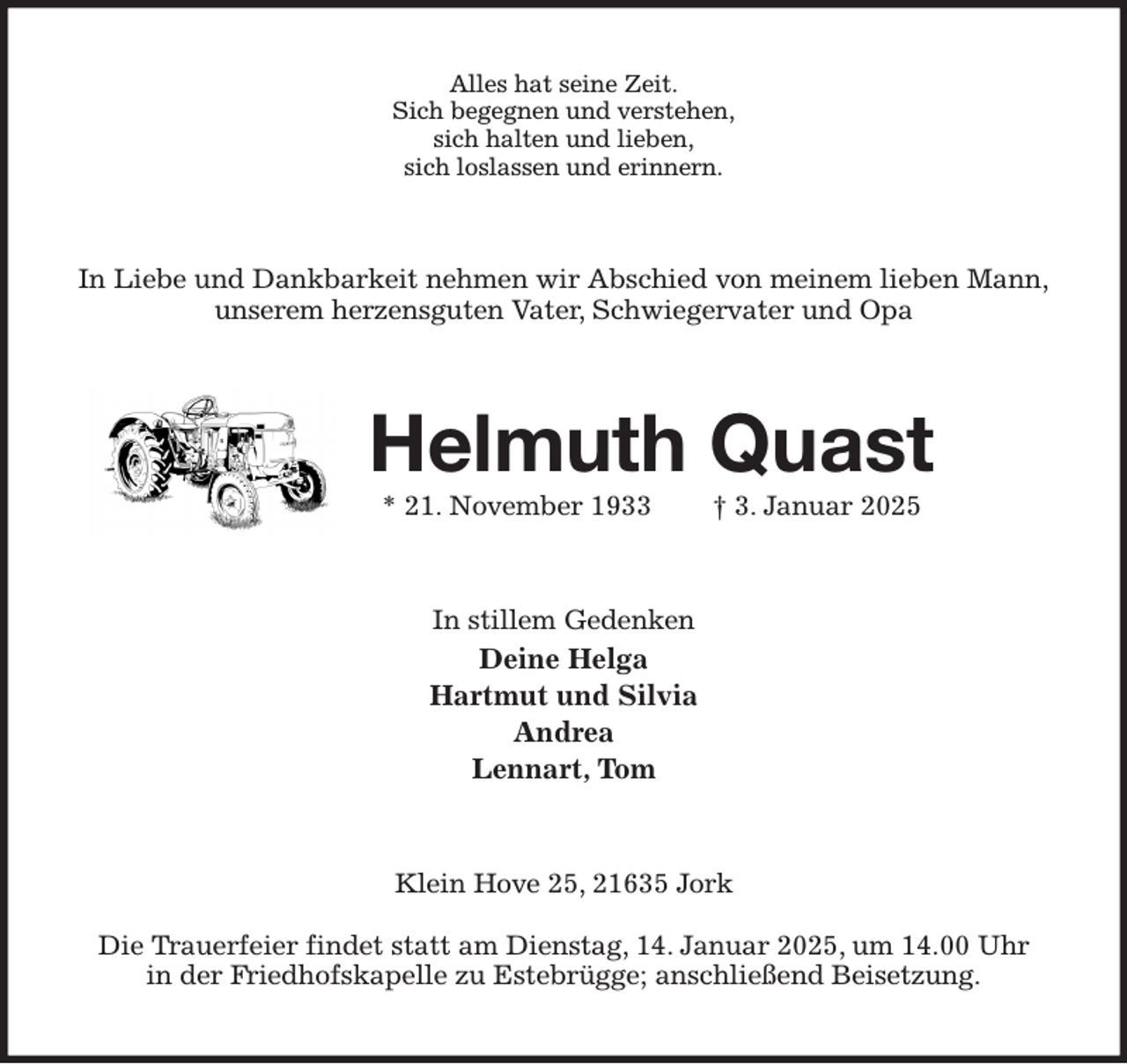 <p>Alles hat seine Zeit.<br />Sich begegnen und verstehen,<br />sich halten und lieben,<br />sich loslassen und erinnern.<br />In Liebe und Dankbarkeit nehmen wir Abschied von meinem lieben Mann,<br />unserem herzensguten Vater, Schwiegervater und Opa<br />Helmuth Quast<br />* 21. November 1933 † 3. Januar 2025<br />In stillem Gedenken<br />Deine Helga<br />Hartmut und Silvia<br />Andrea<br />Lennart, Tom<br />Klein Hove 25, 21635 Jork</p><p>Die Trauerfeier findet statt am Dienstag, 14. Januar 2025, um 14.00 Uhr<br />in der Friedhofskapelle zu Estebrügge; anschließend Beisetzung.</p>
