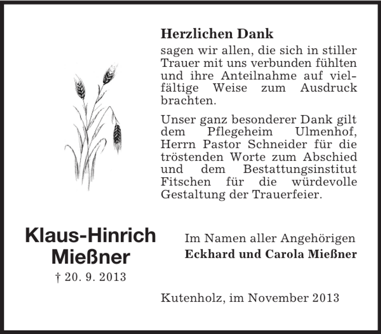 <p>Herzlichen Dank<br />sagen wir allen, die sich in stiller<br />Trauer mit uns verbunden fühlten<br />und ihre Anteilnahme auf vielfältige Weise zum Ausdruck<br />brachten.<br />Unser ganz besonderer Dank gilt<br />dem<br />Pflegeheim<br />Ulmenhof,<br />Herrn Pastor Schneider für die<br />tröstenden Worte zum Abschied<br />und dem Bestattungsinstitut<br />Fitschen für die würdevolle<br />Gestaltung der Trauerfeier.</p><p>Klaus-Hinrich<br />Mießner</p><p>Im Namen aller Angehörigen<br />Eckhard und Carola Mießner</p><p>† 20. 9. 2013<br />Kutenholz, im November 2013</p>